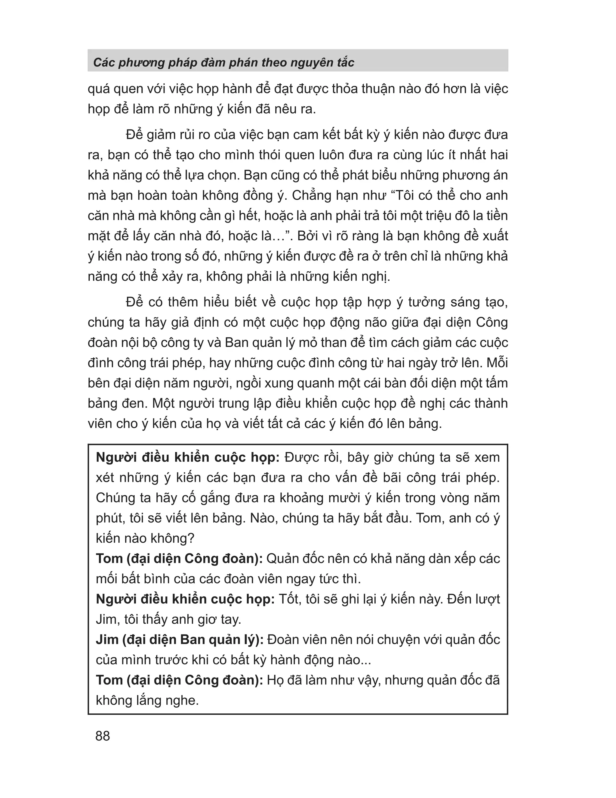 quá quen với việc họp hành để đạt được thỏa thuận nào đó hơn là việc
họp để làm rõ những ý kiến đã nêu ra.
Để giảm rủi ro của việc bạn cam kết bất kỳ ý kiến nào được đưa
ra, bạn có thể tạo cho mình thói quen luôn đưa ra cùng lúc ít nhất hai
khả năng có thể lựa chọn. Bạn cũng có thể phát biểu những phương án
mà bạn hoàn toàn không đồng ý. Chẳng hạn như “Tôi có thể cho anh
căn nhà mà không cần gì hết, hoặc là anh phải trả tôi một triệu đô la tiền
mặt để lấy căn nhà đó, hoặc là…”. Bởi vì rõ ràng là bạn không đề xuất
ý kiến nào trong số đó, những ý kiến được đề ra ở trên chỉ là những khả
năng có thể xảy ra, không phải là những kiến nghị.
Để có thêm hiểu biết về cuộc họp tập hợp ý tưởng sáng tạo,
chúng ta hãy giả định có một cuộc họp động não giữa đại diện Công
đoàn nội bộ công ty và Ban quản lý mỏ than để tìm cách giảm các cuộc
đình công trái phép, hay những cuộc đình công từ hai ngày trở lên. Mỗi
bên đại diện năm người, ngồi xung quanh một cái bàn đối diện một tấm
bảng đen. Một người trung lập điều khiển cuộc họp đề nghị các thành
viên cho ý kiến của họ và viết tất cả các ý kiến đó lên bảng.
Người điều khiển cuộc họp: Được rồi, bây giờ chúng ta sẽ xem
xét những ý kiến các bạn đưa ra cho vấn đề bãi công trái phép.
Chúng ta hãy cố gắng đưa ra khoảng mười ý kiến trong vòng năm
phút, tôi sẽ viết lên bảng. Nào, chúng ta hãy bắt đầu. Tom, anh có ý
kiến nào không?
Tom (đại diện Công đoàn): Quản đốc nên có khả năng dàn xếp các
mối bất bình của các đoàn viên ngay tức thì.
Người điều khiển cuộc họp: Tốt, tôi sẽ ghi lại ý kiến này. Đến lượt
Jim, tôi thấy anh giơ tay.
Jim (đại diện Ban quản lý): Đoàn viên nên nói chuyện với quản đốc
của mình trước khi có bất kỳ hành động nào...
Tom (đại diện Công đoàn): Họ đã làm như vậy, nhưng quản đốc đã
không lắng nghe.
Các phng pháp đàm phán theo nguyên t c
88
 