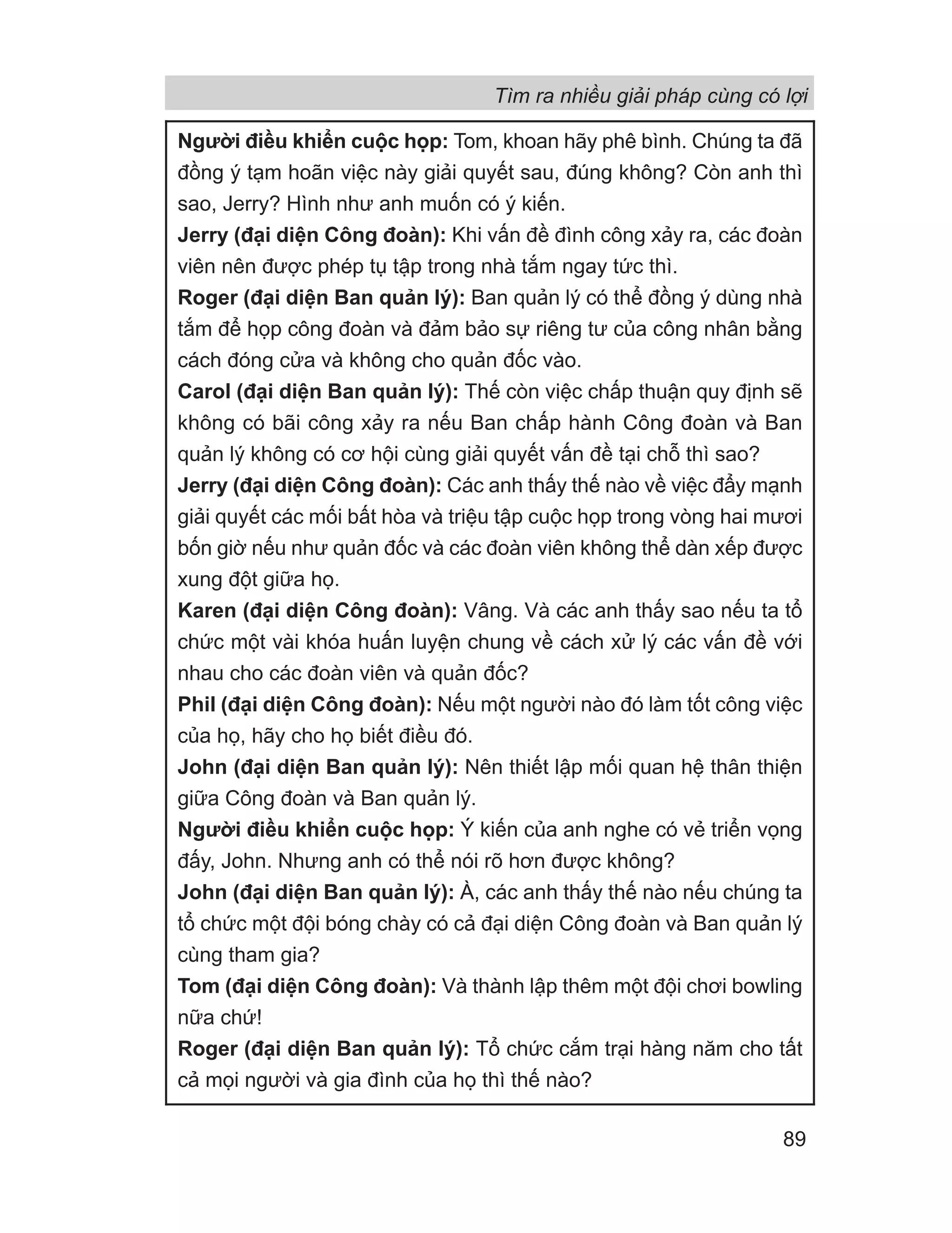 Người điều khiển cuộc họp: Tom, khoan hãy phê bình. Chúng ta đã
đồng ý tạm hoãn việc này giải quyết sau, đúng không? Còn anh thì
sao, Jerry? Hình như anh muốn có ý kiến.
Jerry (đại diện Công đoàn): Khi vấn đề đình công xảy ra, các đoàn
viên nên được phép tụ tập trong nhà tắm ngay tức thì.
Roger (đại diện Ban quản lý): Ban quản lý có thể đồng ý dùng nhà
tắm để họp công đoàn và đảm bảo sự riêng tư của công nhân bằng
cách đóng cửa và không cho quản đốc vào.
Carol (đại diện Ban quản lý): Thế còn việc chấp thuận quy định sẽ
không có bãi công xảy ra nếu Ban chấp hành Công đoàn và Ban
quản lý không có cơ hội cùng giải quyết vấn đề tại chỗ thì sao?
Jerry (đại diện Công đoàn): Các anh thấy thế nào về việc đẩy mạnh
giải quyết các mối bất hòa và triệu tập cuộc họp trong vòng hai mươi
bốn giờ nếu như quản đốc và các đoàn viên không thể dàn xếp được
xung đột giữa họ.
Karen (đại diện Công đoàn): Vâng. Và các anh thấy sao nếu ta tổ
chức một vài khóa huấn luyện chung về cách xử lý các vấn đề với
nhau cho các đoàn viên và quản đốc?
Phil (đại diện Công đoàn): Nếu một người nào đó làm tốt công việc
của họ, hãy cho họ biết điều đó.
John (đại diện Ban quản lý): Nên thiết lập mối quan hệ thân thiện
giữa Công đoàn và Ban quản lý.
Người điều khiển cuộc họp: Ý kiến của anh nghe có vẻ triển vọng
đấy, John. Nhưng anh có thể nói rõ hơn được không?
John (đại diện Ban quản lý): À, các anh thấy thế nào nếu chúng ta
tổ chức một đội bóng chày có cả đại diện Công đoàn và Ban quản lý
cùng tham gia?
Tom (đại diện Công đoàn): Và thành lập thêm một đội chơi bowling
nữa chứ!
Roger (đại diện Ban quản lý): Tổ chức cắm trại hàng năm cho tất
cả mọi người và gia đình của họ thì thế nào?
Tìm ra nhiều giải pháp cùng có lợi
89
 