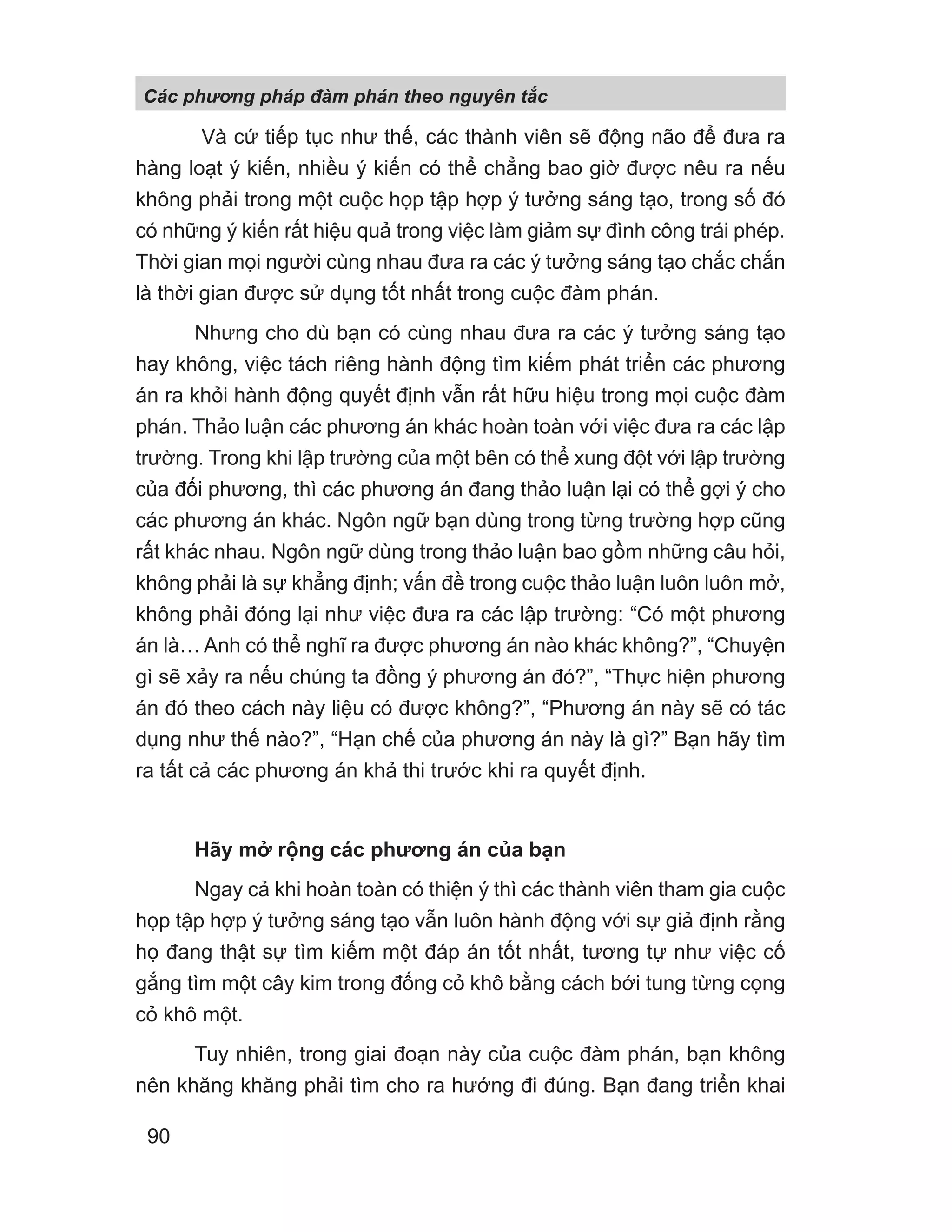 Và cứ tiếp tục như thế, các thành viên sẽ động não để đưa ra
hàng loạt ý kiến, nhiều ý kiến có thể chẳng bao giờ được nêu ra nếu
không phải trong một cuộc họp tập hợp ý tưởng sáng tạo, trong số đó
có những ý kiến rất hiệu quả trong việc làm giảm sự đình công trái phép.
Thời gian mọi người cùng nhau đưa ra các ý tưởng sáng tạo chắc chắn
là thời gian được sử dụng tốt nhất trong cuộc đàm phán.
Nhưng cho dù bạn có cùng nhau đưa ra các ý tưởng sáng tạo
hay không, việc tách riêng hành động tìm kiếm phát triển các phương
án ra khỏi hành động quyết định vẫn rất hữu hiệu trong mọi cuộc đàm
phán. Thảo luận các phương án khác hoàn toàn với việc đưa ra các lập
trường. Trong khi lập trường của một bên có thể xung đột với lập trường
của đối phương, thì các phương án đang thảo luận lại có thể gợi ý cho
các phương án khác. Ngôn ngữ bạn dùng trong từng trường hợp cũng
rất khác nhau. Ngôn ngữ dùng trong thảo luận bao gồm những câu hỏi,
không phải là sự khẳng định; vấn đề trong cuộc thảo luận luôn luôn mở,
không phải đóng lại như việc đưa ra các lập trường: “Có một phương
án là… Anh có thể nghĩ ra được phương án nào khác không?”, “Chuyện
gì sẽ xảy ra nếu chúng ta đồng ý phương án đó?”, “Thực hiện phương
án đó theo cách này liệu có được không?”, “Phương án này sẽ có tác
dụng như thế nào?”, “Hạn chế của phương án này là gì?” Bạn hãy tìm
ra tất cả các phương án khả thi trước khi ra quyết định.
Hãy mở rộng các phương án của bạn
Ngay cả khi hoàn toàn có thiện ý thì các thành viên tham gia cuộc
họp tập hợp ý tưởng sáng tạo vẫn luôn hành động với sự giả định rằng
họ đang thật sự tìm kiếm một đáp án tốt nhất, tương tự như việc cố
gắng tìm một cây kim trong đống cỏ khô bằng cách bới tung từng cọng
cỏ khô một.
Tuy nhiên, trong giai đoạn này của cuộc đàm phán, bạn không
nên khăng khăng phải tìm cho ra hướng đi đúng. Bạn đang triển khai
Các phng pháp đàm phán theo nguyên t c
90
 