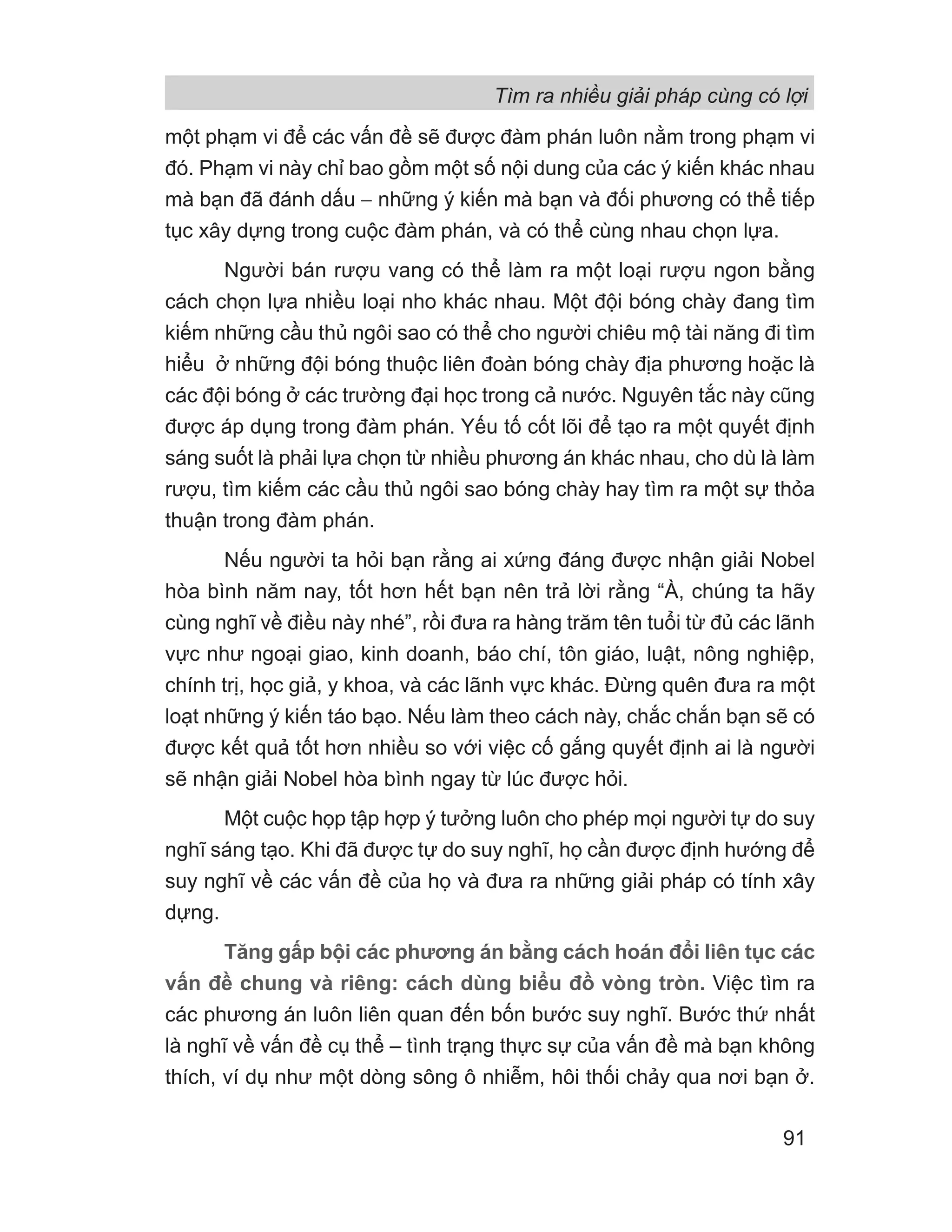 một phạm vi để các vấn đề sẽ được đàm phán luôn nằm trong phạm vi
đó. Phạm vi này chỉ bao gồm một số nội dung của các ý kiến khác nhau
mà bạn đã đánh dấu − những ý kiến mà bạn và đối phương có thể tiếp
tục xây dựng trong cuộc đàm phán, và có thể cùng nhau chọn lựa.
Người bán rượu vang có thể làm ra một loại rượu ngon bằng
cách chọn lựa nhiều loại nho khác nhau. Một đội bóng chày đang tìm
kiếm những cầu thủ ngôi sao có thể cho người chiêu mộ tài năng đi tìm
hiểu ở những đội bóng thuộc liên đoàn bóng chày địa phương hoặc là
các đội bóng ở các trường đại học trong cả nước. Nguyên tắc này cũng
được áp dụng trong đàm phán. Yếu tố cốt lõi để tạo ra một quyết định
sáng suốt là phải lựa chọn từ nhiều phương án khác nhau, cho dù là làm
rượu, tìm kiếm các cầu thủ ngôi sao bóng chày hay tìm ra một sự thỏa
thuận trong đàm phán.
Nếu người ta hỏi bạn rằng ai xứng đáng được nhận giải Nobel
hòa bình năm nay, tốt hơn hết bạn nên trả lời rằng “À, chúng ta hãy
cùng nghĩ về điều này nhé”, rồi đưa ra hàng trăm tên tuổi từ đủ các lãnh
vực như ngoại giao, kinh doanh, báo chí, tôn giáo, luật, nông nghiệp,
chính trị, học giả, y khoa, và các lãnh vực khác. Đừng quên đưa ra một
loạt những ý kiến táo bạo. Nếu làm theo cách này, chắc chắn bạn sẽ có
được kết quả tốt hơn nhiều so với việc cố gắng quyết định ai là người
sẽ nhận giải Nobel hòa bình ngay từ lúc được hỏi.
Một cuộc họp tập hợp ý tưởng luôn cho phép mọi người tự do suy
nghĩ sáng tạo. Khi đã được tự do suy nghĩ, họ cần được định hướng để
suy nghĩ về các vấn đề của họ và đưa ra những giải pháp có tính xây
dựng.
Tăng gấp bội các phương án bằng cách hoán đổi liên tục các
vấn đề chung và riêng: cách dùng biểu đồ vòng tròn. Việc tìm ra
các phương án luôn liên quan đến bốn bước suy nghĩ. Bước thứ nhất
là nghĩ về vấn đề cụ thể – tình trạng thực sự của vấn đề mà bạn không
thích, ví dụ như một dòng sông ô nhiễm, hôi thối chảy qua nơi bạn ở.
Tìm ra nhiều giải pháp cùng có lợi
91
 
