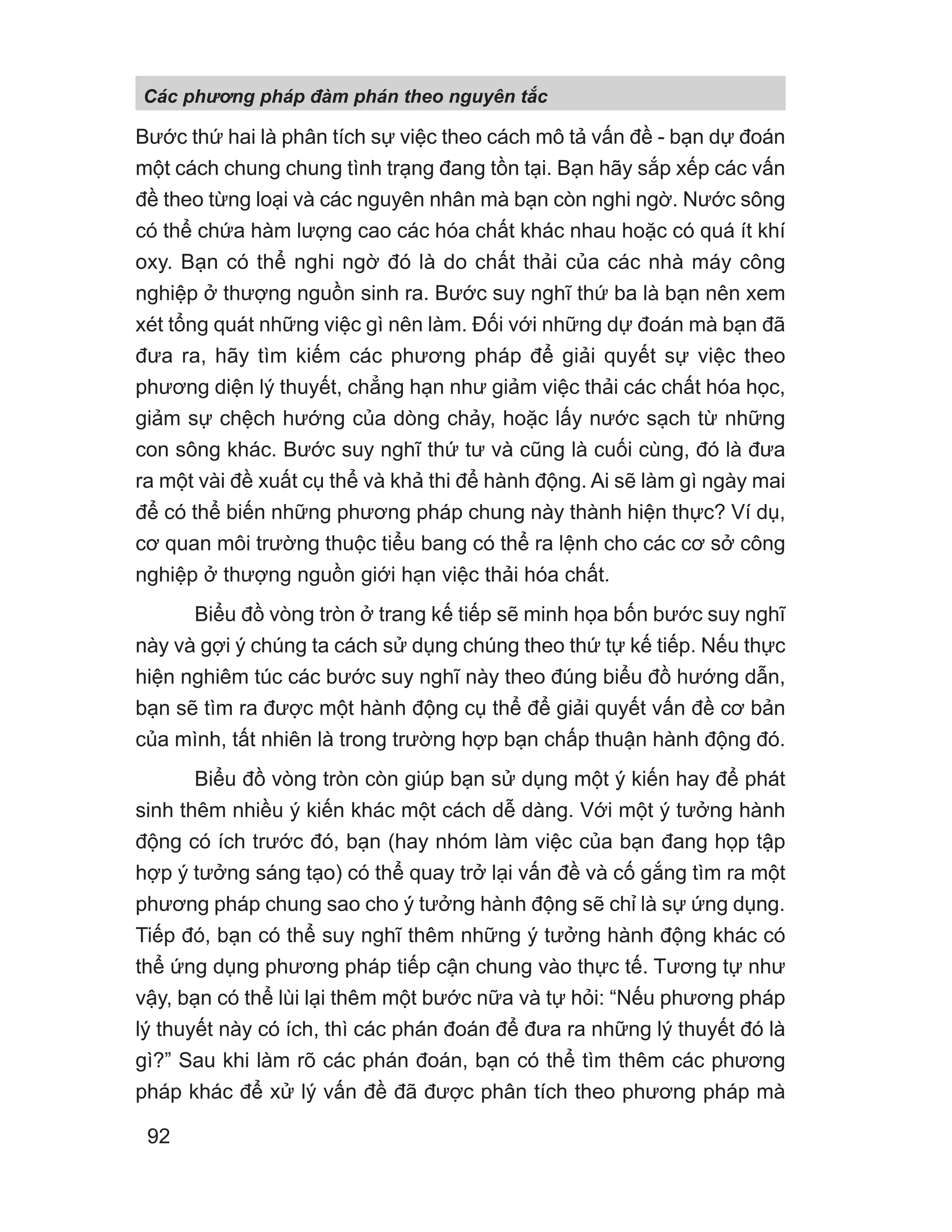Bước thứ hai là phân tích sự việc theo cách mô tả vấn đề - bạn dự đoán
một cách chung chung tình trạng đang tồn tại. Bạn hãy sắp xếp các vấn
đề theo từng loại và các nguyên nhân mà bạn còn nghi ngờ. Nước sông
có thể chứa hàm lượng cao các hóa chất khác nhau hoặc có quá ít khí
oxy. Bạn có thể nghi ngờ đó là do chất thải của các nhà máy công
nghiệp ở thượng nguồn sinh ra. Bước suy nghĩ thứ ba là bạn nên xem
xét tổng quát những việc gì nên làm. Đối với những dự đoán mà bạn đã
đưa ra, hãy tìm kiếm các phương pháp để giải quyết sự việc theo
phương diện lý thuyết, chẳng hạn như giảm việc thải các chất hóa học,
giảm sự chệch hướng của dòng chảy, hoặc lấy nước sạch từ những
con sông khác. Bước suy nghĩ thứ tư và cũng là cuối cùng, đó là đưa
ra một vài đề xuất cụ thể và khả thi để hành động. Ai sẽ làm gì ngày mai
để có thể biến những phương pháp chung này thành hiện thực? Ví dụ,
cơ quan môi trường thuộc tiểu bang có thể ra lệnh cho các cơ sở công
nghiệp ở thượng nguồn giới hạn việc thải hóa chất.
Biểu đồ vòng tròn ở trang kế tiếp sẽ minh họa bốn bước suy nghĩ
này và gợi ý chúng ta cách sử dụng chúng theo thứ tự kế tiếp. Nếu thực
hiện nghiêm túc các bước suy nghĩ này theo đúng biểu đồ hướng dẫn,
bạn sẽ tìm ra được một hành động cụ thể để giải quyết vấn đề cơ bản
của mình, tất nhiên là trong trường hợp bạn chấp thuận hành động đó.
Biểu đồ vòng tròn còn giúp bạn sử dụng một ý kiến hay để phát
sinh thêm nhiều ý kiến khác một cách dễ dàng. Với một ý tưởng hành
động có ích trước đó, bạn (hay nhóm làm việc của bạn đang họp tập
hợp ý tưởng sáng tạo) có thể quay trở lại vấn đề và cố gắng tìm ra một
phương pháp chung sao cho ý tưởng hành động sẽ chỉ là sự ứng dụng.
Tiếp đó, bạn có thể suy nghĩ thêm những ý tưởng hành động khác có
thể ứng dụng phương pháp tiếp cận chung vào thực tế. Tương tự như
vậy, bạn có thể lùi lại thêm một bước nữa và tự hỏi: “Nếu phương pháp
lý thuyết này có ích, thì các phán đoán để đưa ra những lý thuyết đó là
gì?” Sau khi làm rõ các phán đoán, bạn có thể tìm thêm các phương
pháp khác để xử lý vấn đề đã được phân tích theo phương pháp mà
Các phng pháp đàm phán theo nguyên t c
92
 