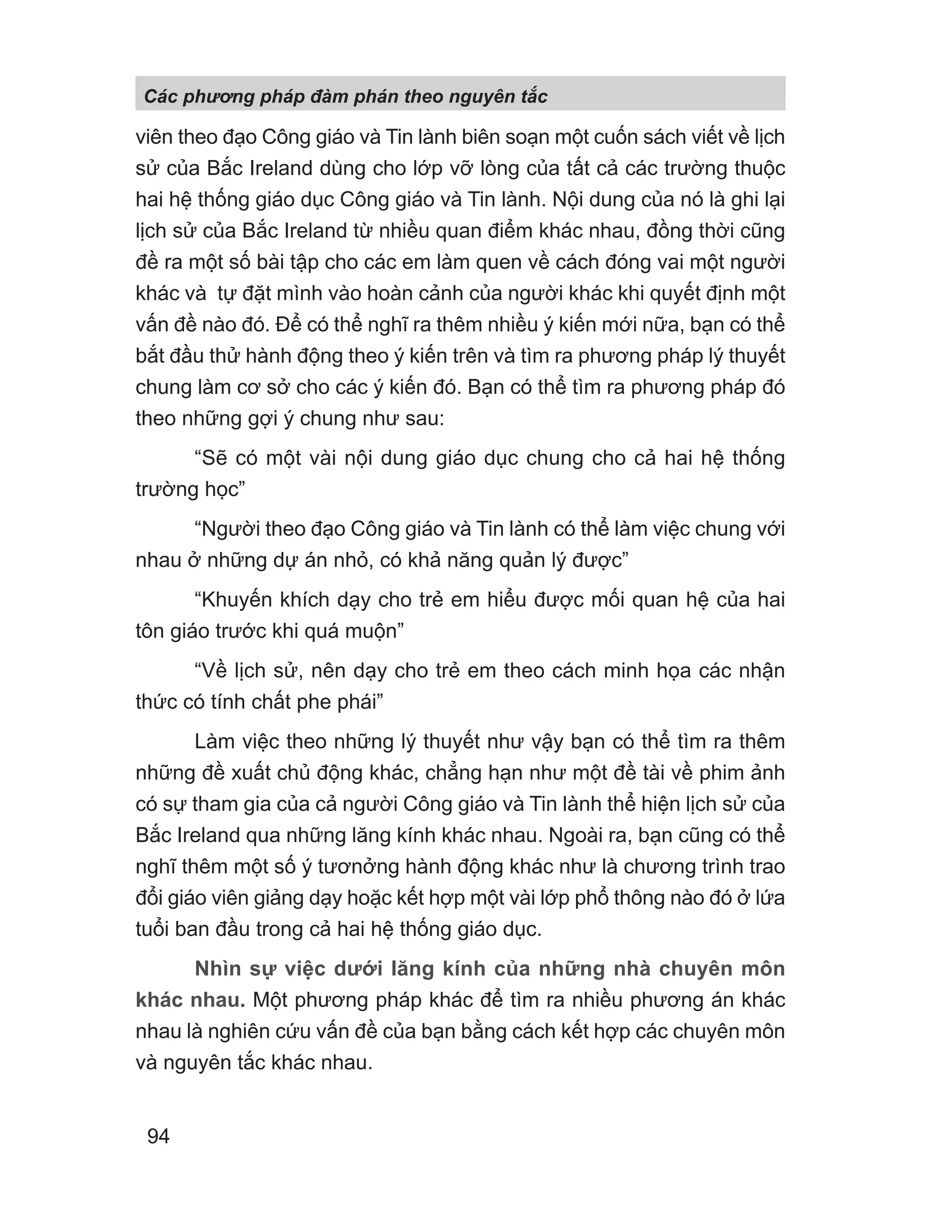 viên theo đạo Công giáo và Tin lành biên soạn một cuốn sách viết về lịch
sử của Bắc Ireland dùng cho lớp vỡ lòng của tất cả các trường thuộc
hai hệ thống giáo dục Công giáo và Tin lành. Nội dung của nó là ghi lại
lịch sử của Bắc Ireland từ nhiều quan điểm khác nhau, đồng thời cũng
đề ra một số bài tập cho các em làm quen về cách đóng vai một người
khác và tự đặt mình vào hoàn cảnh của người khác khi quyết định một
vấn đề nào đó. Để có thể nghĩ ra thêm nhiều ý kiến mới nữa, bạn có thể
bắt đầu thử hành động theo ý kiến trên và tìm ra phương pháp lý thuyết
chung làm cơ sở cho các ý kiến đó. Bạn có thể tìm ra phương pháp đó
theo những gợi ý chung như sau:
“Sẽ có một vài nội dung giáo dục chung cho cả hai hệ thống
trường học”
“Người theo đạo Công giáo và Tin lành có thể làm việc chung với
nhau ở những dự án nhỏ, có khả năng quản lý được”
“Khuyến khích dạy cho trẻ em hiểu được mối quan hệ của hai
tôn giáo trước khi quá muộn”
“Về lịch sử, nên dạy cho trẻ em theo cách minh họa các nhận
thức có tính chất phe phái”
Làm việc theo những lý thuyết như vậy bạn có thể tìm ra thêm
những đề xuất chủ động khác, chẳng hạn như một đề tài về phim ảnh
có sự tham gia của cả người Công giáo và Tin lành thể hiện lịch sử của
Bắc Ireland qua những lăng kính khác nhau. Ngoài ra, bạn cũng có thể
nghĩ thêm một số ý tươnởng hành động khác như là chương trình trao
đổi giáo viên giảng dạy hoặc kết hợp một vài lớp phổ thông nào đó ở lứa
tuổi ban đầu trong cả hai hệ thống giáo dục.
Nhìn sự việc dưới lăng kính của những nhà chuyên môn
khác nhau. Một phương pháp khác để tìm ra nhiều phương án khác
nhau là nghiên cứu vấn đề của bạn bằng cách kết hợp các chuyên môn
và nguyên tắc khác nhau.
Các phng pháp đàm phán theo nguyên t c
94
 