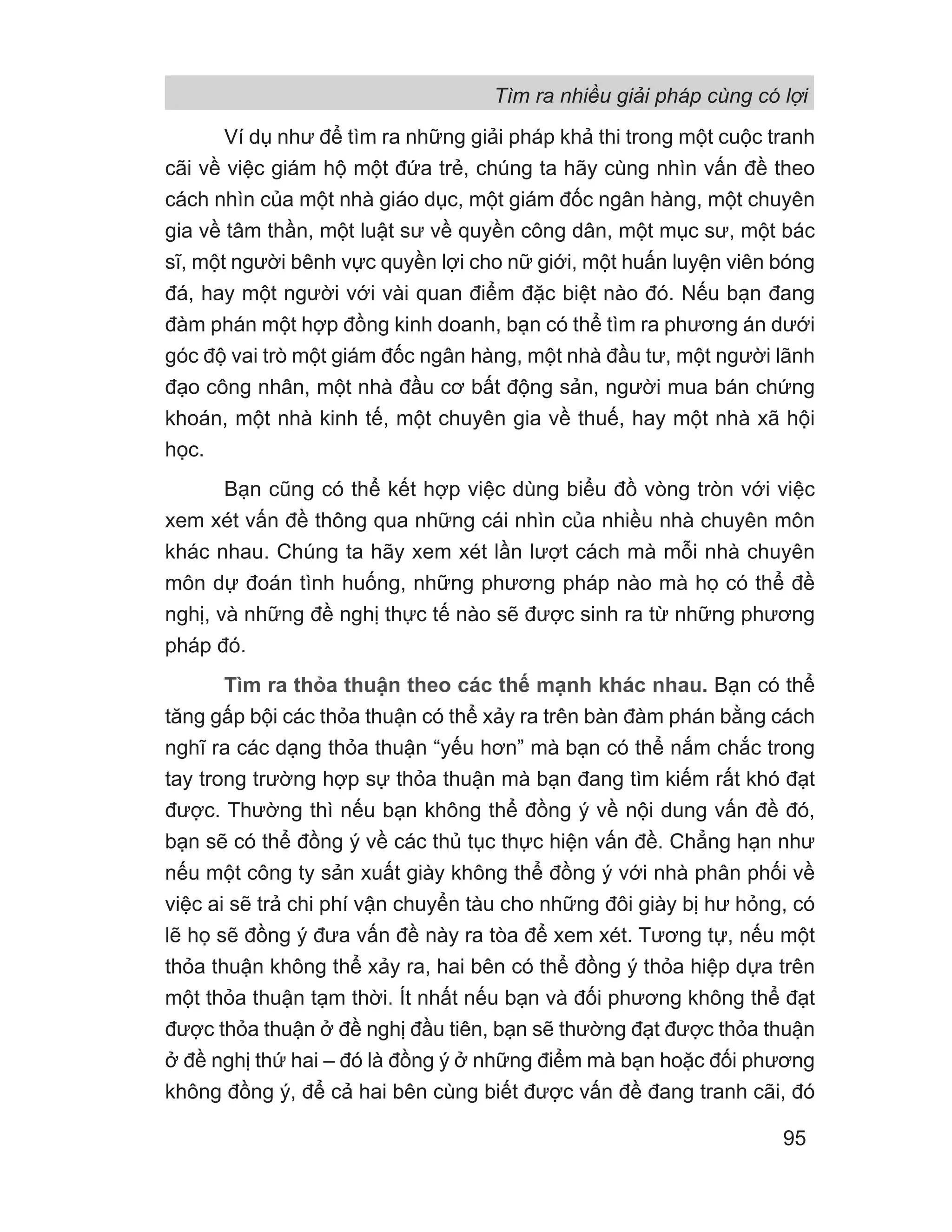 Ví dụ như để tìm ra những giải pháp khả thi trong một cuộc tranh
cãi về việc giám hộ một đứa trẻ, chúng ta hãy cùng nhìn vấn đề theo
cách nhìn của một nhà giáo dục, một giám đốc ngân hàng, một chuyên
gia về tâm thần, một luật sư về quyền công dân, một mục sư, một bác
sĩ, một người bênh vực quyền lợi cho nữ giới, một huấn luyện viên bóng
đá, hay một người với vài quan điểm đặc biệt nào đó. Nếu bạn đang
đàm phán một hợp đồng kinh doanh, bạn có thể tìm ra phương án dưới
góc độ vai trò một giám đốc ngân hàng, một nhà đầu tư, một người lãnh
đạo công nhân, một nhà đầu cơ bất động sản, người mua bán chứng
khoán, một nhà kinh tế, một chuyên gia về thuế, hay một nhà xã hội
học.
Bạn cũng có thể kết hợp việc dùng biểu đồ vòng tròn với việc
xem xét vấn đề thông qua những cái nhìn của nhiều nhà chuyên môn
khác nhau. Chúng ta hãy xem xét lần lượt cách mà mỗi nhà chuyên
môn dự đoán tình huống, những phương pháp nào mà họ có thể đề
nghị, và những đề nghị thực tế nào sẽ được sinh ra từ những phương
pháp đó.
Tìm ra thỏa thuận theo các thế mạnh khác nhau. Bạn có thể
tăng gấp bội các thỏa thuận có thể xảy ra trên bàn đàm phán bằng cách
nghĩ ra các dạng thỏa thuận “yếu hơn” mà bạn có thể nắm chắc trong
tay trong trường hợp sự thỏa thuận mà bạn đang tìm kiếm rất khó đạt
được. Thường thì nếu bạn không thể đồng ý về nội dung vấn đề đó,
bạn sẽ có thể đồng ý về các thủ tục thực hiện vấn đề. Chẳng hạn như
nếu một công ty sản xuất giày không thể đồng ý với nhà phân phối về
việc ai sẽ trả chi phí vận chuyển tàu cho những đôi giày bị hư hỏng, có
lẽ họ sẽ đồng ý đưa vấn đề này ra tòa để xem xét. Tương tự, nếu một
thỏa thuận không thể xảy ra, hai bên có thể đồng ý thỏa hiệp dựa trên
một thỏa thuận tạm thời. Ít nhất nếu bạn và đối phương không thể đạt
được thỏa thuận ở đề nghị đầu tiên, bạn sẽ thường đạt được thỏa thuận
ở đề nghị thứ hai – đó là đồng ý ở những điểm mà bạn hoặc đối phương
không đồng ý, để cả hai bên cùng biết được vấn đề đang tranh cãi, đó
Tìm ra nhiều giải pháp cùng có lợi
95
 