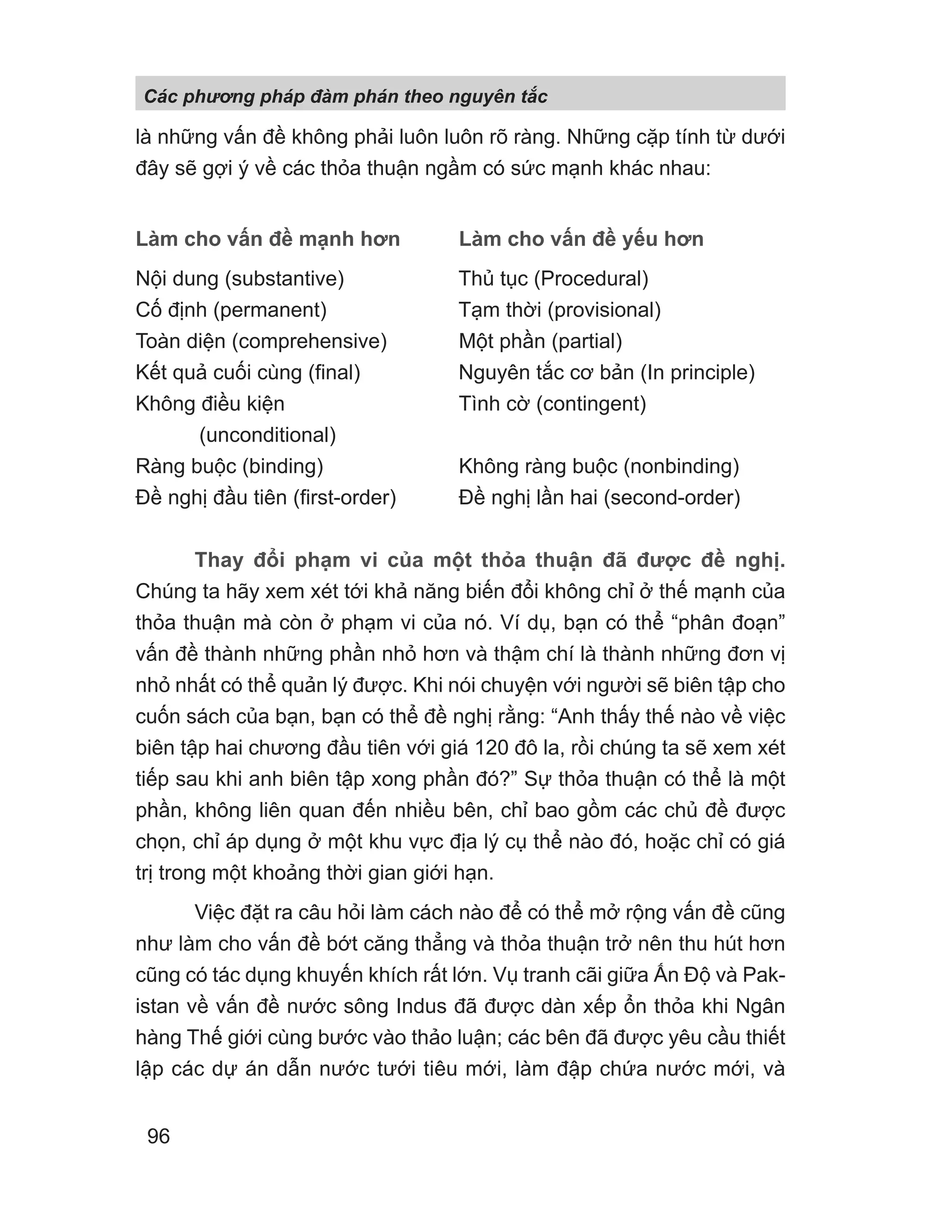 là những vấn đề không phải luôn luôn rõ ràng. Những cặp tính từ dưới
đây sẽ gợi ý về các thỏa thuận ngầm có sức mạnh khác nhau:
Làm cho vấn đề mạnh hơn Làm cho vấn đề yếu hơn
Nội dung (substantive) Thủ tục (Procedural)
Cố định (permanent) Tạm thời (provisional)
Toàn diện (comprehensive) Một phần (partial)
Kết quả cuối cùng (final) Nguyên tắc cơ bản (In principle)
Không điều kiện Tình cờ (contingent)
(unconditional)
Ràng buộc (binding) Không ràng buộc (nonbinding)
Đề nghị đầu tiên (first-order) Đề nghị lần hai (second-order)
Thay đổi phạm vi của một thỏa thuận đã được đề nghị.
Chúng ta hãy xem xét tới khả năng biến đổi không chỉ ở thế mạnh của
thỏa thuận mà còn ở phạm vi của nó. Ví dụ, bạn có thể “phân đoạn”
vấn đề thành những phần nhỏ hơn và thậm chí là thành những đơn vị
nhỏ nhất có thể quản lý được. Khi nói chuyện với người sẽ biên tập cho
cuốn sách của bạn, bạn có thể đề nghị rằng: “Anh thấy thế nào về việc
biên tập hai chương đầu tiên với giá 120 đô la, rồi chúng ta sẽ xem xét
tiếp sau khi anh biên tập xong phần đó?” Sự thỏa thuận có thể là một
phần, không liên quan đến nhiều bên, chỉ bao gồm các chủ đề được
chọn, chỉ áp dụng ở một khu vực địa lý cụ thể nào đó, hoặc chỉ có giá
trị trong một khoảng thời gian giới hạn.
Việc đặt ra câu hỏi làm cách nào để có thể mở rộng vấn đề cũng
như làm cho vấn đề bớt căng thẳng và thỏa thuận trở nên thu hút hơn
cũng có tác dụng khuyến khích rất lớn. Vụ tranh cãi giữa Ấn Độ và Pak-
istan về vấn đề nước sông Indus đã được dàn xếp ổn thỏa khi Ngân
hàng Thế giới cùng bước vào thảo luận; các bên đã được yêu cầu thiết
lập các dự án dẫn nước tưới tiêu mới, làm đập chứa nước mới, và
Các phng pháp đàm phán theo nguyên t c
96
 