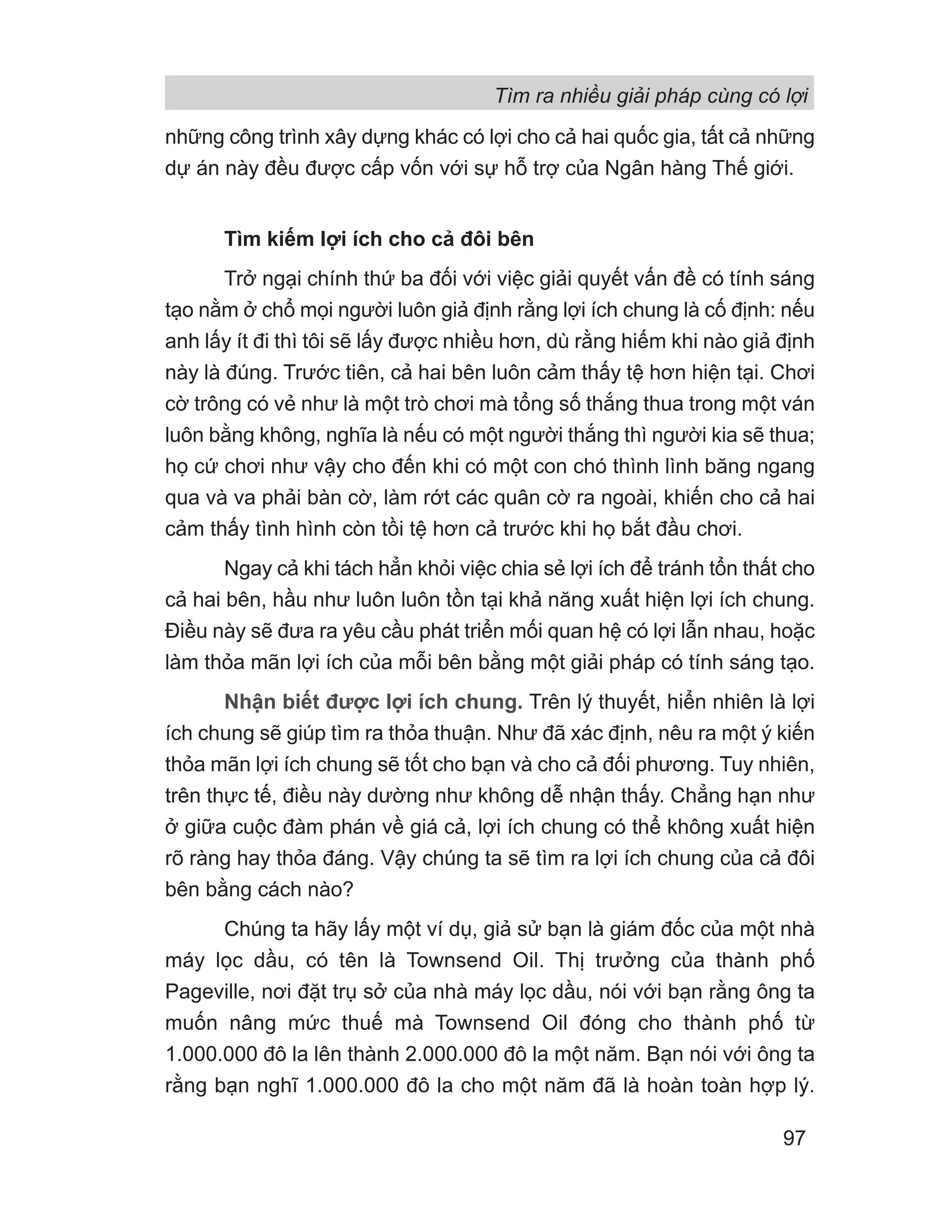 những công trình xây dựng khác có lợi cho cả hai quốc gia, tất cả những
dự án này đều được cấp vốn với sự hỗ trợ của Ngân hàng Thế giới.
Tìm kiếm lợi ích cho cả đôi bên
Trở ngại chính thứ ba đối với việc giải quyết vấn đề có tính sáng
tạo nằm ở chổ mọi người luôn giả định rằng lợi ích chung là cố định: nếu
anh lấy ít đi thì tôi sẽ lấy được nhiều hơn, dù rằng hiếm khi nào giả định
này là đúng. Trước tiên, cả hai bên luôn cảm thấy tệ hơn hiện tại. Chơi
cờ trông có vẻ như là một trò chơi mà tổng số thắng thua trong một ván
luôn bằng không, nghĩa là nếu có một người thắng thì người kia sẽ thua;
họ cứ chơi như vậy cho đến khi có một con chó thình lình băng ngang
qua và va phải bàn cờ, làm rớt các quân cờ ra ngoài, khiến cho cả hai
cảm thấy tình hình còn tồi tệ hơn cả trước khi họ bắt đầu chơi.
Ngay cả khi tách hẳn khỏi việc chia sẻ lợi ích để tránh tổn thất cho
cả hai bên, hầu như luôn luôn tồn tại khả năng xuất hiện lợi ích chung.
Điều này sẽ đưa ra yêu cầu phát triển mối quan hệ có lợi lẫn nhau, hoặc
làm thỏa mãn lợi ích của mỗi bên bằng một giải pháp có tính sáng tạo.
Nhận biết được lợi ích chung. Trên lý thuyết, hiển nhiên là lợi
ích chung sẽ giúp tìm ra thỏa thuận. Như đã xác định, nêu ra một ý kiến
thỏa mãn lợi ích chung sẽ tốt cho bạn và cho cả đối phương. Tuy nhiên,
trên thực tế, điều này dường như không dễ nhận thấy. Chẳng hạn như
ở giữa cuộc đàm phán về giá cả, lợi ích chung có thể không xuất hiện
rõ ràng hay thỏa đáng. Vậy chúng ta sẽ tìm ra lợi ích chung của cả đôi
bên bằng cách nào?
Chúng ta hãy lấy một ví dụ, giả sử bạn là giám đốc của một nhà
máy lọc dầu, có tên là Townsend Oil. Thị trưởng của thành phố
Pageville, nơi đặt trụ sở của nhà máy lọc dầu, nói với bạn rằng ông ta
muốn nâng mức thuế mà Townsend Oil đóng cho thành phố từ
1.000.000 đô la lên thành 2.000.000 đô la một năm. Bạn nói với ông ta
rằng bạn nghĩ 1.000.000 đô la cho một năm đã là hoàn toàn hợp lý.
Tìm ra nhiều giải pháp cùng có lợi
97
 