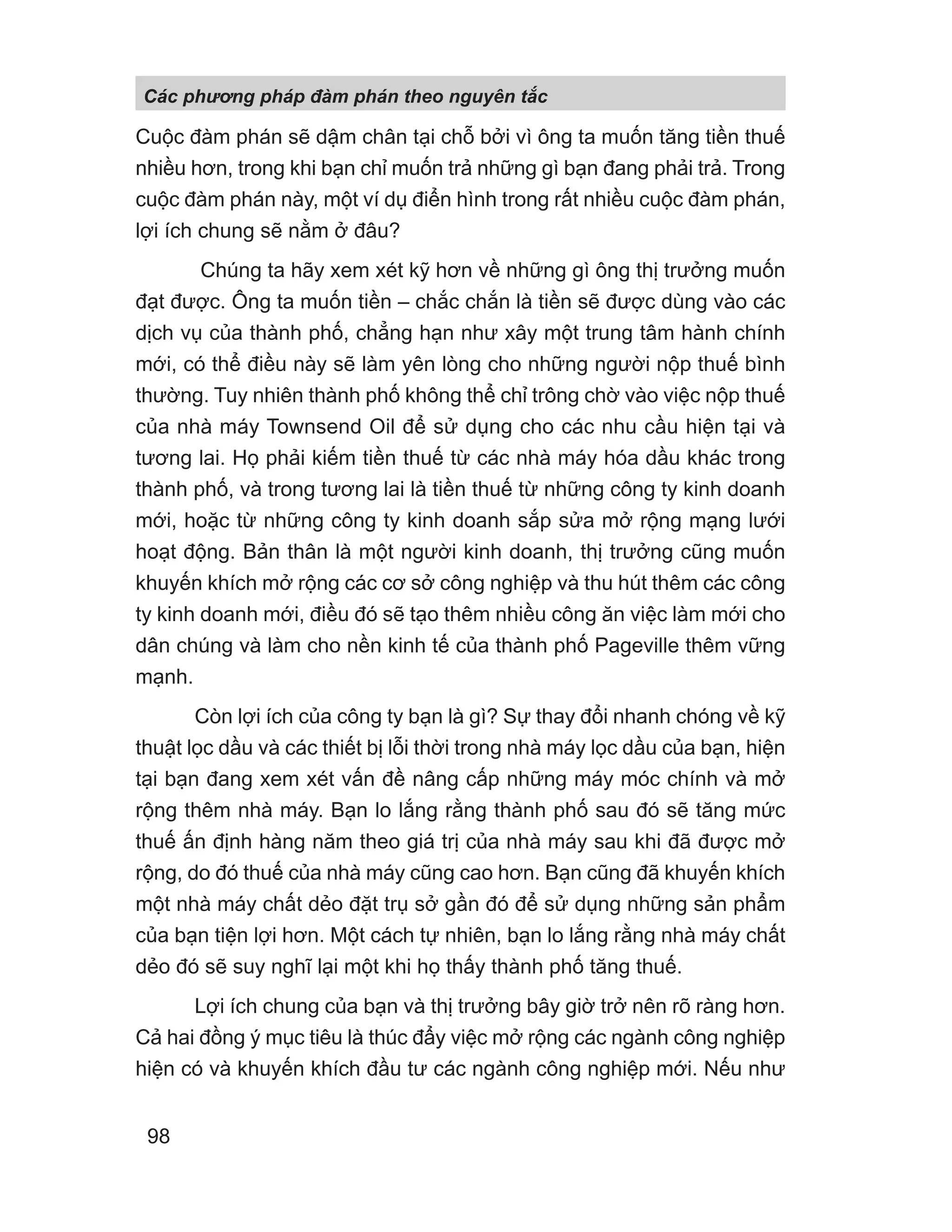 Cuộc đàm phán sẽ dậm chân tại chỗ bởi vì ông ta muốn tăng tiền thuế
nhiều hơn, trong khi bạn chỉ muốn trả những gì bạn đang phải trả. Trong
cuộc đàm phán này, một ví dụ điển hình trong rất nhiều cuộc đàm phán,
lợi ích chung sẽ nằm ở đâu?
Chúng ta hãy xem xét kỹ hơn về những gì ông thị trưởng muốn
đạt được. Ông ta muốn tiền – chắc chắn là tiền sẽ được dùng vào các
dịch vụ của thành phố, chẳng hạn như xây một trung tâm hành chính
mới, có thể điều này sẽ làm yên lòng cho những người nộp thuế bình
thường. Tuy nhiên thành phố không thể chỉ trông chờ vào việc nộp thuế
của nhà máy Townsend Oil để sử dụng cho các nhu cầu hiện tại và
tương lai. Họ phải kiếm tiền thuế từ các nhà máy hóa dầu khác trong
thành phố, và trong tương lai là tiền thuế từ những công ty kinh doanh
mới, hoặc từ những công ty kinh doanh sắp sửa mở rộng mạng lưới
hoạt động. Bản thân là một người kinh doanh, thị trưởng cũng muốn
khuyến khích mở rộng các cơ sở công nghiệp và thu hút thêm các công
ty kinh doanh mới, điều đó sẽ tạo thêm nhiều công ăn việc làm mới cho
dân chúng và làm cho nền kinh tế của thành phố Pageville thêm vững
mạnh.
Còn lợi ích của công ty bạn là gì? Sự thay đổi nhanh chóng về kỹ
thuật lọc dầu và các thiết bị lỗi thời trong nhà máy lọc dầu của bạn, hiện
tại bạn đang xem xét vấn đề nâng cấp những máy móc chính và mở
rộng thêm nhà máy. Bạn lo lắng rằng thành phố sau đó sẽ tăng mức
thuế ấn định hàng năm theo giá trị của nhà máy sau khi đã được mở
rộng, do đó thuế của nhà máy cũng cao hơn. Bạn cũng đã khuyến khích
một nhà máy chất dẻo đặt trụ sở gần đó để sử dụng những sản phẩm
của bạn tiện lợi hơn. Một cách tự nhiên, bạn lo lắng rằng nhà máy chất
dẻo đó sẽ suy nghĩ lại một khi họ thấy thành phố tăng thuế.
Lợi ích chung của bạn và thị trưởng bây giờ trở nên rõ ràng hơn.
Cả hai đồng ý mục tiêu là thúc đẩy việc mở rộng các ngành công nghiệp
hiện có và khuyến khích đầu tư các ngành công nghiệp mới. Nếu như
Các phng pháp đàm phán theo nguyên t c
98
 