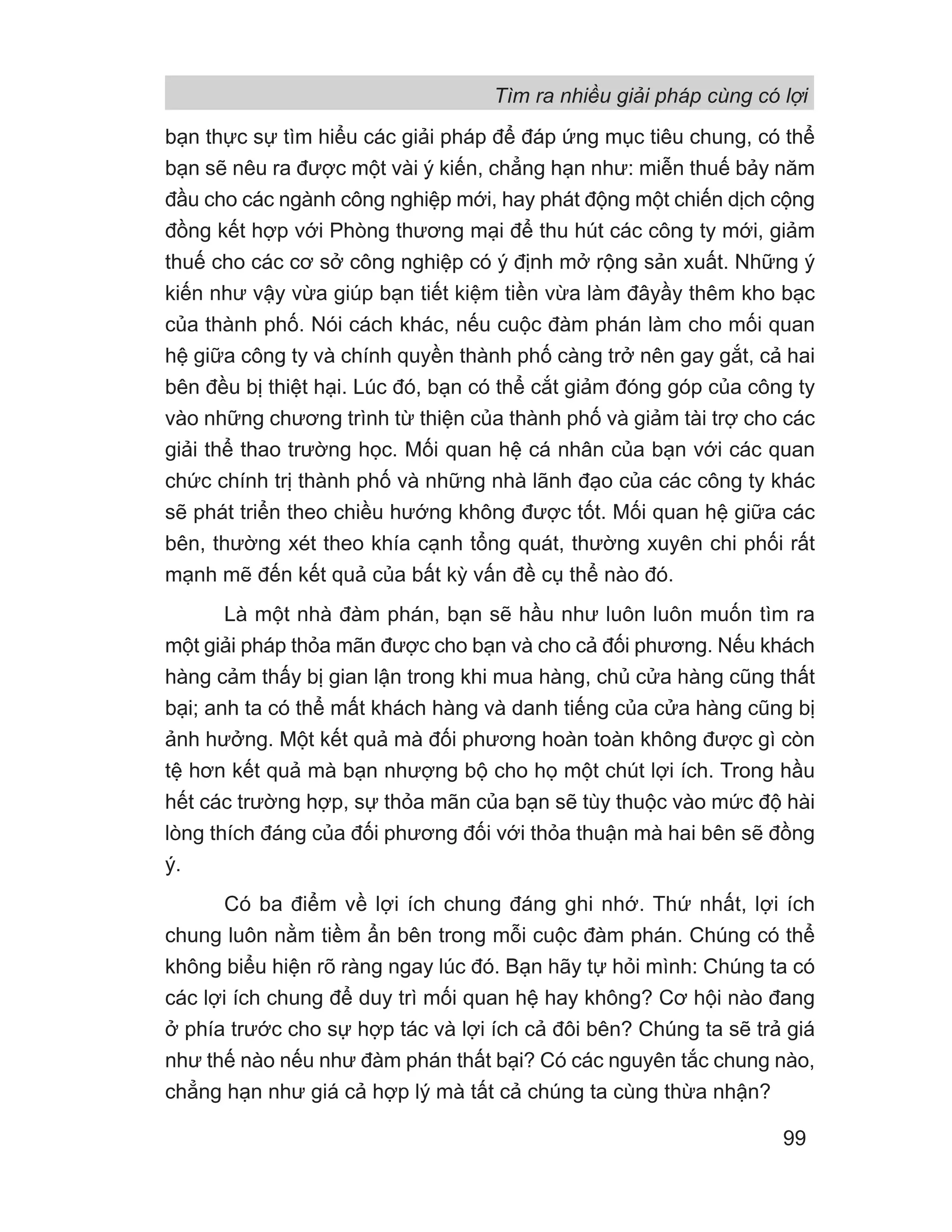 bạn thực sự tìm hiểu các giải pháp để đáp ứng mục tiêu chung, có thể
bạn sẽ nêu ra được một vài ý kiến, chẳng hạn như: miễn thuế bảy năm
đầu cho các ngành công nghiệp mới, hay phát động một chiến dịch cộng
đồng kết hợp với Phòng thương mại để thu hút các công ty mới, giảm
thuế cho các cơ sở công nghiệp có ý định mở rộng sản xuất. Những ý
kiến như vậy vừa giúp bạn tiết kiệm tiền vừa làm đâyầy thêm kho bạc
của thành phố. Nói cách khác, nếu cuộc đàm phán làm cho mối quan
hệ giữa công ty và chính quyền thành phố càng trở nên gay gắt, cả hai
bên đều bị thiệt hại. Lúc đó, bạn có thể cắt giảm đóng góp của công ty
vào những chương trình từ thiện của thành phố và giảm tài trợ cho các
giải thể thao trường học. Mối quan hệ cá nhân của bạn với các quan
chức chính trị thành phố và những nhà lãnh đạo của các công ty khác
sẽ phát triển theo chiều hướng không được tốt. Mối quan hệ giữa các
bên, thường xét theo khía cạnh tổng quát, thường xuyên chi phối rất
mạnh mẽ đến kết quả của bất kỳ vấn đề cụ thể nào đó.
Là một nhà đàm phán, bạn sẽ hầu như luôn luôn muốn tìm ra
một giải pháp thỏa mãn được cho bạn và cho cả đối phương. Nếu khách
hàng cảm thấy bị gian lận trong khi mua hàng, chủ cửa hàng cũng thất
bại; anh ta có thể mất khách hàng và danh tiếng của cửa hàng cũng bị
ảnh hưởng. Một kết quả mà đối phương hoàn toàn không được gì còn
tệ hơn kết quả mà bạn nhượng bộ cho họ một chút lợi ích. Trong hầu
hết các trường hợp, sự thỏa mãn của bạn sẽ tùy thuộc vào mức độ hài
lòng thích đáng của đối phương đối với thỏa thuận mà hai bên sẽ đồng
ý.
Có ba điểm về lợi ích chung đáng ghi nhớ. Thứ nhất, lợi ích
chung luôn nằm tiềm ẩn bên trong mỗi cuộc đàm phán. Chúng có thể
không biểu hiện rõ ràng ngay lúc đó. Bạn hãy tự hỏi mình: Chúng ta có
các lợi ích chung để duy trì mối quan hệ hay không? Cơ hội nào đang
ở phía trước cho sự hợp tác và lợi ích cả đôi bên? Chúng ta sẽ trả giá
như thế nào nếu như đàm phán thất bại? Có các nguyên tắc chung nào,
chẳng hạn như giá cả hợp lý mà tất cả chúng ta cùng thừa nhận?
Tìm ra nhiều giải pháp cùng có lợi
99
 