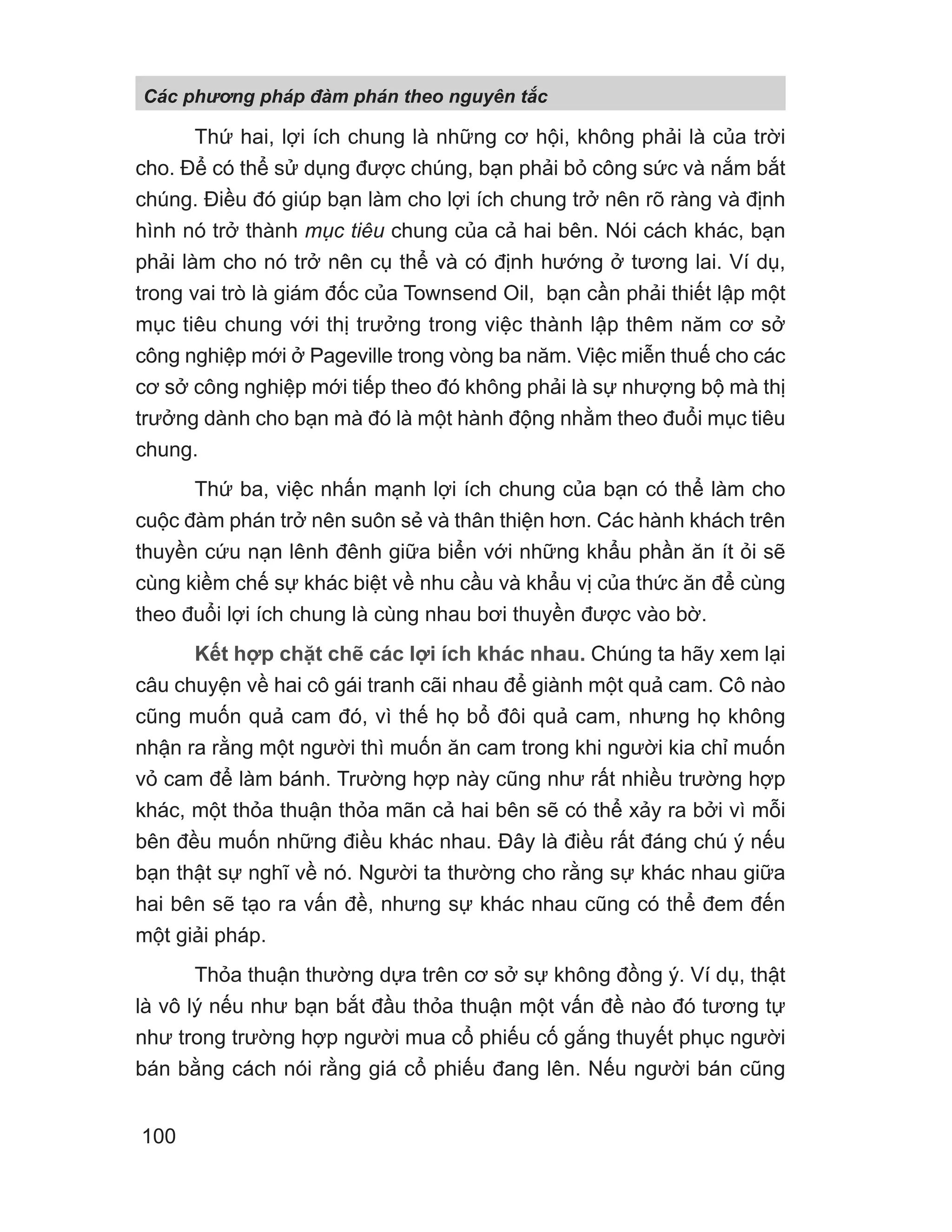 Thứ hai, lợi ích chung là những cơ hội, không phải là của trời
cho. Để có thể sử dụng được chúng, bạn phải bỏ công sức và nắm bắt
chúng. Điều đó giúp bạn làm cho lợi ích chung trở nên rõ ràng và định
hình nó trở thành mục tiêu chung của cả hai bên. Nói cách khác, bạn
phải làm cho nó trở nên cụ thể và có định hướng ở tương lai. Ví dụ,
trong vai trò là giám đốc của Townsend Oil, bạn cần phải thiết lập một
mục tiêu chung với thị trưởng trong việc thành lập thêm năm cơ sở
công nghiệp mới ở Pageville trong vòng ba năm. Việc miễn thuế cho các
cơ sở công nghiệp mới tiếp theo đó không phải là sự nhượng bộ mà thị
trưởng dành cho bạn mà đó là một hành động nhằm theo đuổi mục tiêu
chung.
Thứ ba, việc nhấn mạnh lợi ích chung của bạn có thể làm cho
cuộc đàm phán trở nên suôn sẻ và thân thiện hơn. Các hành khách trên
thuyền cứu nạn lênh đênh giữa biển với những khẩu phần ăn ít ỏi sẽ
cùng kiềm chế sự khác biệt về nhu cầu và khẩu vị của thức ăn để cùng
theo đuổi lợi ích chung là cùng nhau bơi thuyền được vào bờ.
Kết hợp chặt chẽ các lợi ích khác nhau. Chúng ta hãy xem lại
câu chuyện về hai cô gái tranh cãi nhau để giành một quả cam. Cô nào
cũng muốn quả cam đó, vì thế họ bổ đôi quả cam, nhưng họ không
nhận ra rằng một người thì muốn ăn cam trong khi người kia chỉ muốn
vỏ cam để làm bánh. Trường hợp này cũng như rất nhiều trường hợp
khác, một thỏa thuận thỏa mãn cả hai bên sẽ có thể xảy ra bởi vì mỗi
bên đều muốn những điều khác nhau. Đây là điều rất đáng chú ý nếu
bạn thật sự nghĩ về nó. Người ta thường cho rằng sự khác nhau giữa
hai bên sẽ tạo ra vấn đề, nhưng sự khác nhau cũng có thể đem đến
một giải pháp.
Thỏa thuận thường dựa trên cơ sở sự không đồng ý. Ví dụ, thật
là vô lý nếu như bạn bắt đầu thỏa thuận một vấn đề nào đó tương tự
như trong trường hợp người mua cổ phiếu cố gắng thuyết phục người
bán bằng cách nói rằng giá cổ phiếu đang lên. Nếu người bán cũng
Các phng pháp đàm phán theo nguyên t c
100
 