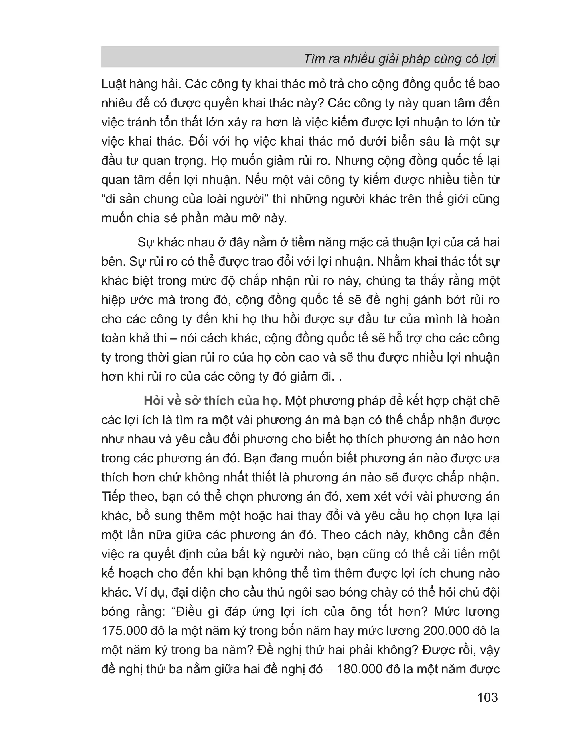 Luật hàng hải. Các công ty khai thác mỏ trả cho cộng đồng quốc tế bao
nhiêu để có được quyền khai thác này? Các công ty này quan tâm đến
việc tránh tổn thất lớn xảy ra hơn là việc kiếm được lợi nhuận to lớn từ
việc khai thác. Đối với họ việc khai thác mỏ dưới biển sâu là một sự
đầu tư quan trọng. Họ muốn giảm rủi ro. Nhưng cộng đồng quốc tế lại
quan tâm đến lợi nhuận. Nếu một vài công ty kiếm được nhiều tiền từ
“di sản chung của loài người” thì những người khác trên thế giới cũng
muốn chia sẻ phần màu mỡ này.
Sự khác nhau ở đây nằm ở tiềm năng mặc cả thuận lợi của cả hai
bên. Sự rủi ro có thể được trao đổi với lợi nhuận. Nhằm khai thác tốt sự
khác biệt trong mức độ chấp nhận rủi ro này, chúng ta thấy rằng một
hiệp ước mà trong đó, cộng đồng quốc tế sẽ đề nghị gánh bớt rủi ro
cho các công ty đến khi họ thu hồi được sự đầu tư của mình là hoàn
toàn khả thi – nói cách khác, cộng đồng quốc tế sẽ hỗ trợ cho các công
ty trong thời gian rủi ro của họ còn cao và sẽ thu được nhiều lợi nhuận
hơn khi rủi ro của các công ty đó giảm đi. .
Hỏi về sở thích của họ. Một phương pháp để kết hợp chặt chẽ
các lợi ích là tìm ra một vài phương án mà bạn có thể chấp nhận được
như nhau và yêu cầu đối phương cho biết họ thích phương án nào hơn
trong các phương án đó. Bạn đang muốn biết phương án nào được ưa
thích hơn chứ không nhất thiết là phương án nào sẽ được chấp nhận.
Tiếp theo, bạn có thể chọn phương án đó, xem xét với vài phương án
khác, bổ sung thêm một hoặc hai thay đổi và yêu cầu họ chọn lựa lại
một lần nữa giữa các phương án đó. Theo cách này, không cần đến
việc ra quyết định của bất kỳ người nào, bạn cũng có thể cải tiến một
kế hoạch cho đến khi bạn không thể tìm thêm được lợi ích chung nào
khác. Ví dụ, đại diện cho cầu thủ ngôi sao bóng chày có thể hỏi chủ đội
bóng rằng: “Điều gì đáp ứng lợi ích của ông tốt hơn? Mức lương
175.000 đô la một năm ký trong bốn năm hay mức lương 200.000 đô la
một năm ký trong ba năm? Đề nghị thứ hai phải không? Được rồi, vậy
đề nghị thứ ba nằm giữa hai đề nghị đó − 180.000 đô la một năm được
Tìm ra nhiều giải pháp cùng có lợi
103
 