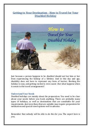 Getting to Your Destination - How to Travel for Your
Disabled Holiday
Just because a person happens to be disabled should not bar him or her
from experiencing the holiday of a lifetime. And in this day and age,
disability does not have to represent any form of barrier. Booking the
holiday is easy, and getting excited is even easier. But what happens when
it comes to the travel arrangements?
Understand Your Needs
Disabled holidays are mainly about the preparation. You need to be clear
about your needs before you book anything. There are probably many
types of holidays, as well as destinations that are unsuitable for your
requirements. And even those that are suitable may require preparation for
medication and special travel options well in advance.
Remember that nobody will be able to do this for you. The expert here is
you.
 