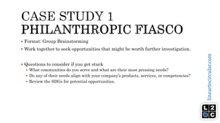lineartocircular.com
 Format: Group Brainstorming
 Work together to seek opportunities that might be worth further investigation.
 Questions to consider if you get stuck
 What communities do you serve and what are their most pressing needs?
 Do any of their needs align with your company’s products, services, or competencies?
 Review the SDGs for potential opportunities.
 