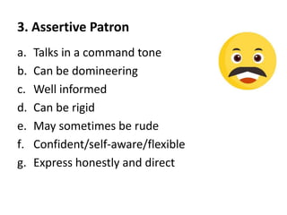 3. Assertive Patron
a. Talks in a command tone
b. Can be domineering
c. Well informed
d. Can be rigid
e. May sometimes be rude
f. Confident/self-aware/flexible
g. Express honestly and direct
 