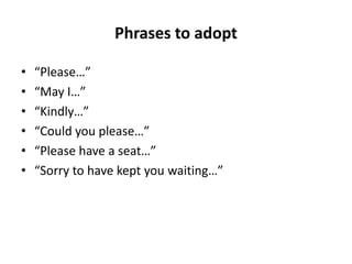 Phrases to adopt
• “Please…”
• “May I…”
• “Kindly…”
• “Could you please…”
• “Please have a seat…”
• “Sorry to have kept you waiting…”
 