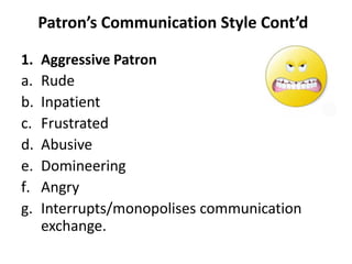 Patron’s Communication Style Cont’d
1. Aggressive Patron
a. Rude
b. Inpatient
c. Frustrated
d. Abusive
e. Domineering
f. Angry
g. Interrupts/monopolises communication
exchange.
 