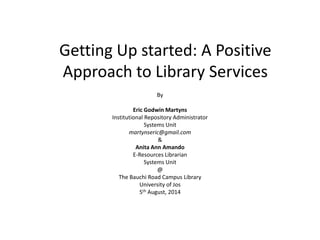Getting Up started: A Positive
Approach to Library Services
By
Eric Godwin Martyns
Institutional Repository Administrator
Systems Unit
martynseric@gmail.com
&
Anita Ann Amando
E-Resources Librarian
Systems Unit
@
The Bauchi Road Campus Library
University of Jos
5th August, 2014
 