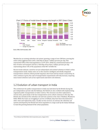 Getting on TrackUrban Transport 11
Mumbai has an existing suburban rail system spanning a range of over 200 kms covering the
entire urban agglomeration with a ridership of about 7 million persons per day. This
represented 38% of the total population as of FY 2011. Delhi has commissioned about 190
kms of metro rail transport and has a ridership of less than 2 million persons per day
11
representing about 13% of the population of the NCT of Delhi UA.
Recent trends indicate a need for not just independent and isolated solutions to India's urban
transportation needs. Indian cities are in dire need for intelligent and wholly integrated
transportation solutions which provide long haul, short haul and last minute connectivity. As
cities continue to grow, the scale of transportation requirements will only increase, requiring
mass transit solutions such as bus rapid transit and metro rail solutions.
1.2 Evolution of urban transport in India
The architecture for public transportation in India was laid down by the British during the
pre-independence period. Like the Railways, the British are also credited with implementing
organized public transportation in India's metros. This structure was then replicated in
several cities, particularly in the bus transportation sector, which continues to this day. The
British also introduced the suburban rail and tram systems in the cities of Kolkata, Mumbai &
Delhi. While the trams are struggling to survive in Kolkata, they have been discontinued in
other cities and replaced by state / locally run bus services. In contrast, the suburban rail
systems developed by the British have been expanded on a large scale by the Indian Railways
to meet the growing demand of the urban population.
11
Press Release by Delhi Metro Rail Corporation press, August 2011
Source: Wilbur Smith Associates, 2008
Chart 1.7 Choice of modal share & average trip length in 2007 (Select Cities)
14.00
12.00
10.00
8.00
6.00
4.00
2.oo
0.00
100%
90%
80%
70%
60%
50%
40%
30%
20%
10%
0%
Cycle
Car
Two Wheeler
Intermediate Public Transit
Mumbai Delhi Kolkate Chennai Bangalore Hyderabad Ahmadabad Pune Surat
Walk
Public Transport
Average Trip Length (Km)
 
