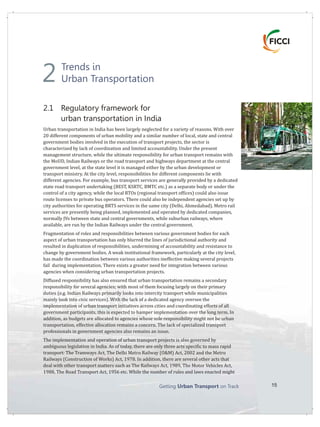 Getting on TrackUrban Transport 15
Trends in
Urban Transportation
2.1 Regulatory framework for
urban transportation in India
Urban transportation in India has been largely neglected for a variety of reasons. With over
20 different components of urban mobility and a similar number of local, state and central
government bodies involved in the execution of transport projects, the sector is
characterized by lack of coordination and limited accountability. Under the present
management structure, while the ultimate responsibility for urban transport remains with
the MoUD, Indian Railways or the road transport and highways department at the central
government level, at the state level it is managed either by the urban development or
transport ministry. At the city level, responsibilities for different components lie with
different agencies. For example, bus transport services are generally provided by a dedicated
state road transport undertaking (BEST, KSRTC, BMTC etc.) as a separate body or under the
control of a city agency, while the local RTOs (regional transport offices) could also issue
route licenses to private bus operators. There could also be independent agencies set up by
city authorities for operating BRTS services in the same city (Delhi, Ahmedabad). Metro rail
services are presently being planned, implemented and operated by dedicated companies,
normally JVs between state and central governments, while suburban railways, where
available, are run by the Indian Railways under the central government.
Fragmentation of roles and responsibilities between various government bodies for each
aspect of urban transportation has only blurred the lines of jurisdictional authority and
resulted in duplication of responsibilities, undermining of accountability and resistance to
change by government bodies. A weak institutional framework, particularly at the city level,
has made the coordination between various authorities ineffective making several projects
fail implementation. There exists a greater need for integration between various
agencies when considering urban transportation projects.
Diffused responsibility has also ensured that urban transportation remains a secondary
responsibility for several agencies; with most of them focusing largely on their primary
duties (e.g. Indian Railways primarily looks into intercity transport while municipalities
mainly look into civic services). With the lack of a dedicated agency oversee the
implementation of urban transport initiatives across cities and coordinating efforts of all
government participants, this is expected to hamper implementation over the long term. In
addition, as budgets are allocated to agencies whose sole responsibility might not be urban
transportation, effective allocation remains a concern. The lack of specialized transport
professionals in government agencies also remains an issue.
The implementation and operation of urban transport projects is also governed by
ambiguous legislation in India. As of today, there are only three acts specific to mass rapid
transport: The Tramways Act, The Delhi Metro Railway (O&M) Act, 2002 and the Metro
Railways (Construction of Works) Act, 1978. In addition, there are several other acts that
deal with other transport matters such as The Railways Act, 1989, The Motor Vehicles Act,
1988, The Road Transport Act, 1956 etc. While the number of rules and laws enacted might
during
2
 