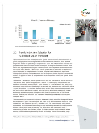 Getting on TrackUrban Transport 17
2.2 Trends in System Selection for
Rail Based Urban Transport
The selection of a suitable mass rapid transit system in India is mired in a combination of
political propaganda, individual preferences and cost effective selections, none of which
might ever see eye-to-eye making it tougher than it looks. It is not uncommon for cities and
governments to select a viable transportation option in one year and find that option most
unsuitable as governments change or land acquisition stalls implementation. Generally, the
decision to select whether a Mass Rapid Transit System (MRTS) is suitable for a particular
city is dependent on the geographical location, shape & size of the city, the population
demographics, existing transport systems and the projected growth in public transport. One
size fits all approach cannot be adopted based on the response of a particular system in any
other city.
The Idea for a Mass Rapid Transit System in India was first conceived for the city of Kolkata.
The Calcutta Mass Transit study prepared a plan in 1971 envisaging construction of five
rapid rail transit lines, aggregating to a route length of 97.5 kms. However, only the priority
line on the North-South axis over a length of 16.45 km was prioritised and constructed over a
11 year period from 1973 to 1984 with the entire stretch being commissioned gradually over
the next 10 years. The Indian Railways built the Kolkata Metro using the existing railway
technology with a broad gauge rolling stock and electrification traction of 750V direct
current. However, the remaining four lines were not taken up and Kolkata couldn't get a
26
complete MRTS.
The implementation issues associated with the Kolkata metro, notwithstanding Delhi Metro
for the National Capital Territory region, was taken up by the Government of India in 1989
and a report was submitted by RITES Limited in 1995. The Government of India and the
Government of National Capital Territory of Delhi then set up Delhi Metro Rail Corporation
Limited (DMRC) with equal partnership. The Delhi metro was constructed using a
combination of broad and standard gauges, to allow a seamless integration with India's
existing rail network using alternating current technology. The decision on what gauge
26
Kolkata Metro Website and Urban Mobility for All, Swets & Zeitlinger, 2002, Case Study on Calcutta Metro
Central
Government
Debt from
domestic financial
institutions
State Government/
Development
Authorities
Property
Development
Private Sector Debt from
Multilateral/
Bilateral institutions
1,600
1,400
1,200
1,000
800
600
400
200
Chart 2.2: Sources of Finance
Total INR 3,883 Billion
Source: Recommendations of Working Group on Urban Transport
INRBillion
 