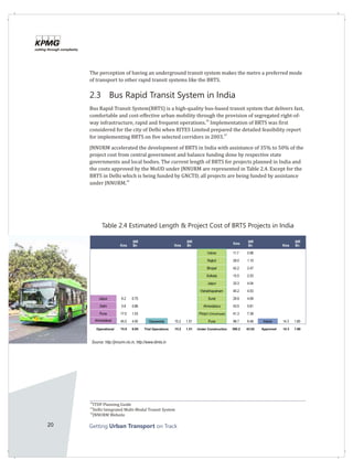 20 Getting on TrackUrban Transport
The perception of having an underground transit system makes the metro a preferred mode
of transport to other rapid transit systems like the BRTS.
2.3 Bus Rapid Transit System in India
Bus Rapid Transit System(BRTS) is a high-quality bus-based transit system that delivers fast,
comfortable and cost-effective urban mobility through the provision of segregated right-of-
28
way infrastructure, rapid and frequent operations. Implementation of BRTS was first
considered for the city of Delhi when RITES Limited prepared the detailed feasibility report
29
for implementing BRTS on five selected corridors in 2003.
JNNURM accelerated the development of BRTS in India with assistance of 35% to 50% of the
project cost from central government and balance funding done by respective state
governments and local bodies. The current length of BRTS for projects planned in India and
the costs approved by the MoUD under JNNURM are represented in Table 2.4. Except for the
BRTS in Delhi which is being funded by GNCTD, all projects are being funded by assistance
30
under JNNURM.
28
ITDP Planning Guide
29
Delhi Integrated Multi-Modal Transit System
30
JNNURM Website
Kms
INR
Bn Kms
INR
Bn Kms INR
Bn Kms
INR
Bn
Indore 11.7 0.98
Rajkot 29.0 1.10
Bhopal 42.2 2.47
Kolkata 15.5 2.53
Jaipur 33.3 4.04
Vishakhapatnam 45.2 4.53
Jaipur 6.2 0.75 Surat 29.9 4.69
Delhi 5.8 0.86 Ahmedabad 43.5 5.81
Pune 17.0 1.03 Pimpri-Chinchwad 41.3 7.38
Ahmedabad 45.0 4.00 Vijayawada 15.2 1.51 Pune 98.7 9.48 Indore 14.3 1.80
Operational 74.0 6.65 Trial Operations 15.2 1.51 Under Construction 390.2 43.02 Approved 14.3 1.80
Source: http://jnnurm.nic.in, http://www.dimts.in
Table 2.4 Estimated Length & Project Cost of BRTS Projects in India
 