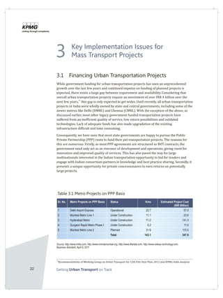22 Getting on TrackUrban Transport
Key Implementation Issues for
Mass Transport Projects
3.1 Financing Urban Transportation Projects
While government funding for urban transportation projects has seen an unprecedented
growth over the last few years and continued impetus on funding of planned projects is
expected, there exists a large gap between requirement and availability. Considering that
overall urban transportation projects require an investment of over INR 4 billion over the
31
next few years, this gap is only expected to get wider. Until recently, all urban transportation
projects in India were wholly owned by state and central governments, including some of the
newer metros like Delhi (DMRC) and Chennai (CMRL). With the exception of the above, as
discussed earlier, most other legacy government funded transportation projects have
suffered from an inefficient quality of service, low return possibilities and outdated
technologies. Lack of adequate funds has also made upgradation of the existing
infrastructure difficult and time consuming.
Consequently, we have seen that most state governments are happy to pursue the Public
Private Partnership (PPP) route to fund their pet transportation projects. The reasons for
this are numerous. Firstly, as most PPP agreements are structured as BOT contracts, the
government need only act as an overseer of development and operations, giving room for
innovation and improved quality of services. This has also paved the way for large
multinationals interested in the Indian transportation opportunity to bid for tenders and
engage with Indian consortium partners in knowledge and best practice sharing. Secondly, it
presents a unique opportunity for private concessionaires to earn returns on potentially
large projects.
31
Recommendations of Working Group on Urban Transport for 12th Five Year Plan, 2011 and KPMG India Analysis
Sr. No. Metro Projects on PPP Basis Status Kms Estimated Project Cost
(INR Billion)
1 Delhi Airport Express Operational 22.7 57.0
2 Mumbai Metro Line 1 Under Construction 11.1 23.6
3 Hyderabad Metro Under Construction 71.2 141.3
4 Gurgaon Rapid Metro Phase I Under Construction 6.2 11.0
5 Mumbai Metro Line 2 Planned 31.9 115.0
Total 143.1 347.9
Table 3.1 Metro Projects on PPP Basis
Source: http://www.rinfra.com, http://www.mmrdamumbai.org, http://www.ilfsindia.com, http://www.railway-technology.com,
Business Standard, April 6, 2011
3
 