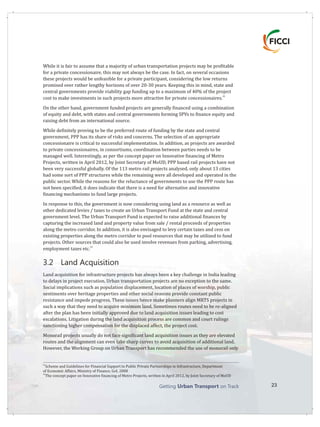 Getting on TrackUrban Transport 23
While it is fair to assume that a majority of urban transportation projects may be profitable
for a private concessionaire, this may not always be the case. In fact, on several occasions
these projects would be unfeasible for a private participant, considering the low returns
promised over rather lengthy horizons of over 20-30 years. Keeping this in mind, state and
central governments provide viability gap funding up to a maximum of 40% of the project
32
cost to make investments in such projects more attractive for private concessionaires.
On the other hand, government funded projects are generally financed using a combination
of equity and debt, with states and central governments forming SPVs to finance equity and
raising debt from an international source.
While definitely proving to be the preferred route of funding by the state and central
government, PPP has its share of risks and concerns. The selection of an appropriate
concessionaire is critical to successful implementation. In addition, as projects are awarded
to private concessionaires, in consortiums, coordination between parties needs to be
managed well. Interestingly, as per the concept paper on Innovative financing of Metro
Projects, written in April 2012, by Joint Secretary of MoUD, PPP based rail projects have not
been very successful globally. Of the 113 metro rail projects analysed, only about 13 cities
had some sort of PPP structures while the remaining were all developed and operated in the
public sector. While the reasons for the reluctance of governments to use the PPP route has
not been specified, it does indicate that there is a need for alternative and innovative
financing mechanisms to fund large projects.
In response to this, the government is now considering using land as a resource as well as
other dedicated levies / taxes to create an Urban Transport Fund at the state and central
government level. The is expected to raise additional finances by
capturing the increased land and property value from sale / rental proceeds of properties
along the metro corridor. In addition, it is also envisaged to levy certain taxes and cess on
existing properties along the metro corridor to pool resources that may be utilized to fund
projects. Other sources that could also be used involve revenues from parking, advertising,
33
employment taxes etc.
3.2 Land Acquisition
Land acquisition for infrastructure projects has always been a key challenge in India leading
to delays in project execution. Urban transportation projects are no exception to the same.
Social implications such as population displacement, location of places of worship, public
sentiments over heritage properties and other social reasons provide constant public
resistance and impede progress. These issues hence make planners align MRTS projects in
such a way that they need to acquire minimum land. Sometimes routes need to be re-aligned
after the plan has been initially approved due to land acquisition issues leading to cost
escalations. Litigation during the land acquisition process are common and court rulings
sanctioning higher compensation for the displaced affect, the project cost.
Monorail projects usually do not face significant land acquisition issues as they are elevated
routes and the alignment can even take sharp curves to avoid acquisition of additional land.
However, the Working Group on Urban Transport has recommended the use of monorail only
Urban Transport Fund
32
Scheme and Guidelines for Financial Support to Public Private Partnerships in Infrastructure, Department
of Economic Affairs, Ministry of Finance, GoI, 2008
33
The concept paper on Innovative financing of Metro Projects, written in April 2012, by Joint Secretary of MoUD
 