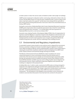 24 Getting on TrackUrban Transport
as feeder system or where the narrow roads are flanked on either side by high-rise buildings.
A BRTS project needs land to widen the road for constructing a dedicated corridor. In the city
of Pune, the pilot BRTS Project of 17 kms has been completed except a section of about 4 kms
34
where army land could not be acquired and the buses move along with the road traffic in
this stretch instead of having dedicated lanes. Such issues reduces the overall effectiveness of
having a BRTS system.
During the construction of Hyderabad Metro Rail, Greater Hyderabad Municipal Corporation
(GHMC) paid compensations that exceeded the government value of land for road widening
35
and for the planned metro rail project. A 12-month delay in the land acquisition for
36
Hyderabad Metro has led to a cost overrun of about 10%.
Innovative ways of giving Transfer of Development Rights (TDR) in lieu of compensation for
land have eased the difficulty in acquisition of land in cities. Residents in Chennai have even
37
gifted private land to CMRL for construction of Chennai metro. Constructing a metro rail
underground does not lead to land acquisition issues except for the petitions filed by the
residents living above the corridor who fear weakening of their building structure.
3.3 Environmental and Regulatory Impediments
A sustainable transport system should co-exist with the need to safeguard the environment.
However, sometimes cutting trees becomes inevitable along the alignment of a planned
route. While providing an effective and less-polluting public transport system which helps in
reducing the overall levels of pollution within the city, the development of an MRTS must
strike a balance between environmental damage and long term benifits
The Ministry of Environment & Forests (MoEF) has made it mandatory for various
construction projects to secure environment clearance from the ministry prior to
construction. The clearance process includes an environmental impact assessment, public
hearing, and obtaining consent to establish and operate, from the State Pollution Control
board (SPCB). Residents and NGOs may also resort to filing of public interest litigations for
environmental concerns, which could lead to long drawn litigations and sometimes also
resulting in re-alignment of the proposed route.
In Kolkata Metro line 3, which is under construction by RVNL, plans are being envisaged to
change the route alignment by taking the elevated metro underground by almost 7 kms to
reduce damage to the environment. This change is expected to escalate project costs by more
38
than 50%. To develop Hyderabad metro, about 3,000 trees need to be removed or
39
translocated. The development of the Bangalore metro provoked a series of protests by
40
residents concerned about thousands of trees that had to be cut down for the project.
34
Pune Mirror, April 17, 2012
35
Times of India, April 30, 2012
36
The Mint, May 1, 2012
37
The Hindu, February 16, 2012
38
Times of India, Kolkata Dec 5, 2011
39
The Hindu, Jan 20, 2012
40
NDTV, July 25, 2011
 