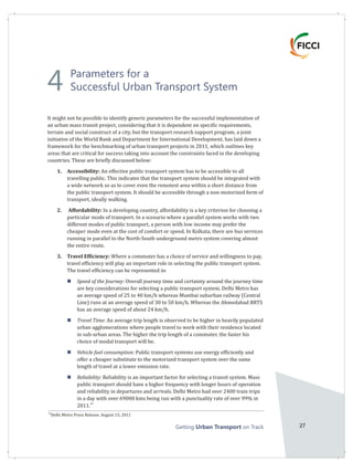 Getting on TrackUrban Transport 27
It might not be possible to identify generic parameters for the successful implementation of
an urban mass transit project, considering that it is dependent on specific requirements,
terrain and social construct of a city, but the transport research support program, a joint
initiative of the World Bank and Department for International Development, has laid down a
framework for the benchmarking of urban transport projects in 2011, which outlines key
areas that are critical for success taking into account the constraints faced in the developing
countries. These are briefly discussed below:
1. Accessibility: An effective public transport system has to be accessible to all
travelling public. This indicates that the transport system should be integrated with
a wide network so as to cover even the remotest area within a short distance from
the public transport system. It should be accessible through a non-motorized form of
transport, ideally walking.
2. Affordability: In a developing country, affordability is a key criterion for choosing a
particular mode of transport. In a scenario where a parallel system works with two
different modes of public transport, a person with low income may prefer the
cheaper mode even at the cost of comfort or speed. In Kolkata, there are bus services
running in parallel to the North-South underground metro system covering almost
the entire route.
3. Travel Efficiency: Where a commuter has a choice of service and willingness to pay,
travel efficiency will play an important role in selecting the public transport system.
The travel efficiency can be represented in:
Speed of the Journey: Overall journey time and certainty around the journey time
are key considerations for selecting a public transport system. Delhi Metro has
an average speed of 25 to 40 km/h whereas Mumbai suburban railway (Central
Line) runs at an average speed of 30 to 50 km/h. Whereas the Ahmedabad BRTS
has an average speed of about 24 km/h.
Travel Time: An average trip length is observed to be higher in heavily populated
urban agglomerations where people travel to work with their residence located
in sub-urban areas. The higher the trip length of a commuter, the faster his
choice of modal transport will be.
Vehicle fuel consumption: Public transport systems use energy efficiently and
offer a cheaper substitute to the motorized transport system over the same
length of travel at a lower emission rate.
Reliability: Reliability is an important factor for selecting a transit system. Mass
public transport should have a higher frequency with longer hours of operation
and reliability in departures and arrivals. Delhi Metro had over 2400 train trips
in a day with over 69000 kms being run with a punctuality rate of over 99% in
43
2011.
n
n
n
n
43
Delhi Metro Press Release, August 15, 2011
Parameters for a
Successful Urban Transport System4
 