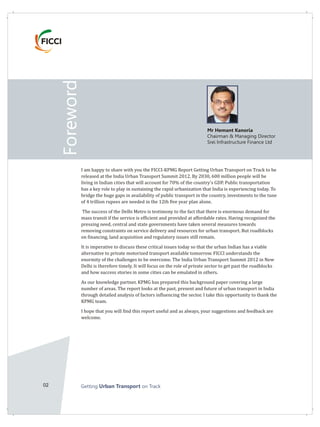 02 Getting on TrackUrban Transport
Foreword
Mr Hemant Kanoria
Chairman & Managing Director
Srei Infrastructure Finance Ltd
I am happy to share with you the FICCI-KPMG Report Getting Urban Transport on Track to be
released at the India Urban Transport Summit 2012. By 2030, 600 million people will be
living in Indian cities that will account for 70% of the country's GDP. Public transportation
has a key role to play in sustaining the rapid urbanization that India is experiencing today. To
bridge the huge gaps in availability of public transport in the country, investments to the tune
of 4 trillion rupees are needed in the 12th five year plan alone.
The success of the Delhi Metro is testimony to the fact that there is enormous demand for
mass transit if the service is efficient and provided at affordable rates. Having recognized the
pressing need, central and state governments have taken several measures towards
removing constraints on service delivery and resources for urban transport. But roadblocks
on financing, land acquisition and regulatory issues still remain.
It is imperative to discuss these critical issues today so that the urban Indian has a viable
alternative to private motorized transport available tomorrow. FICCI understands the
enormity of the challenges to be overcome. The India Urban Transport Summit 2012 in New
Delhi is therefore timely. It will focus on the role of private sector to get past the roadblocks
and how success stories in some cities can be emulated in others.
As our knowledge partner, KPMG has prepared this background paper covering a large
number of areas. The report looks at the past, present and future of urban transport in India
through detailed analysis of factors influencing the sector. I take this opportunity to thank the
KPMG team.
I hope that you will find this report useful and as always, your suggestions and feedback are
welcome.
 