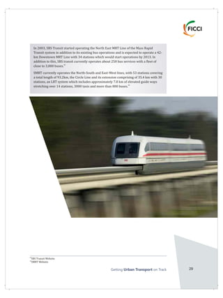 Getting on TrackUrban Transport 29
45
SBS Transit Website
46
SMRT Website
In 2003, SBS Transit started operating the North East MRT Line of the Mass Rapid
Transit system in addition to its existing bus operations and is expected to operate a 42-
km Downtown MRT Line with 34 stations which would start operations by 2013. In
addition to this, SBS transit currently operates about 250 bus services with a fleet of
45
close to 3,000 buses.
SMRT currently operates the North-South and East-West lines, with 53 stations covering
a total length of 93.2km, the Circle Line and its extension comprising of 35.4 km with 30
stations, an LRT system which includes approximately 7.8 km of elevated guide ways
46
stretching over 14 stations, 3000 taxis and more than 800 buses.
 