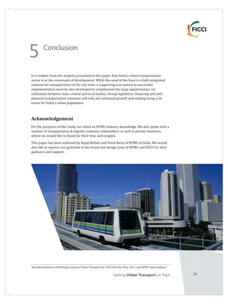 Getting on TrackUrban Transport 31
It is evident from the analysis presented in this paper that India's urban transportation
sector is at the crossroads of development. While the need of the hour is a fully integrated
solution for transportation at the city level, a supporting eco-system to successful
implementation must be also developed to complement the large opportunities. Co-
ordination between state, central and local bodies, strong legislation, financing and well-
planned transportation solutions will only aid continued growth and making living a lot
easier for India's urban population.
Acknowledgement
For the purposes of this study, we relied on KPMG industry knowledge. We also spoke with a
number of transportation & logistics industry stakeholders as well as private investors,
whom we would like to thank for their time and insights.
This paper has been authored by Kapil Bellubi and Vivek Beria of KPMG in India. We would
also like to express our gratitude to the brand and design team of KPMG and FICCI for their
guidance and support.
1
Recommendations of Working Group on Urban Transport for 12th Five Year Plan, 2011 and KPMG India Analysis
Conclusion
5
 