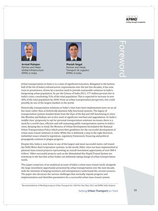 Getting on TrackUrban Transport 03
Foreword
Urban transportation in India is in a state of significant transition. Relegated to the bottom
half of the list of India's infrastructure requirements over the last few decades, it has now
risen to prominence, driven by a massive need to provide sustainable solutions to India's
burgeoning urban population. As per the Census of India 2011, 377 million persons live in
India's cities, constituting 31% of the total population. This is expected to increase to over
40% of the total population by 2030. From an urban transportation perspective, this could
possibly be one of the largest markets in the world.
Historically, transportation solutions in India's cities have been implemented more on an ad
hoc basis rather than as holistically planned, fully functional systems. The legacy of
transportation systems handed down from the days of the Raj and still functioning in cities
like Mumbai and Kolkata are in dire need of significant overhaul and upgradation. As India's
middle class' propensity to opt for personal transportation solutions increases, there is a
need for a world-class, efficient and self-sustaining public transportation system in India's
cities. Keeping this in mind, the Ministry of Urban Development formulated the National
Urban Transportation Policy which prescribes guidelines for the successful development of
urban mass transit solutions in India. While this is definitely a step in the right direction,
embattled issues related to legislation, regulatory framework, financing and political
propaganda continue to plague progress.
Despite this, India is now home to one of the largest and most successful metro rail transit
the Delhi Metro Rail Corporation-systems- in the world. Other cities too have implemented or
planned mass transit projects representing an overall investment opportunity of over INR 4
1
trillion . Other successful projects such as the Ahmedabad Bus Rapid Transit System are
testimony to the fact that urban bodies are definitely taking charge of urban transportation
needs.
This paper comprises of an analytical account of India's urban mass transit needs alongside
the large investment opportunity presented by urban transportation over the next decade,
with the intention of helping investors and entrepreneurs understand the current scenario.
The paper also discusses the various challenges that normally impede progress and
implementation and identifies parameters for a successful urban mass transit system.
Arvind Mahajan
Partner and Head,
Global Infrastructure
KPMG in India
Manish Saigal
Partner and Head,
Transport & Logistics
KPMG in India
1
Recommendations of Working Group on Urban Transport for 12th Five Year Plan, 2011 and KPMG India Analysis
 