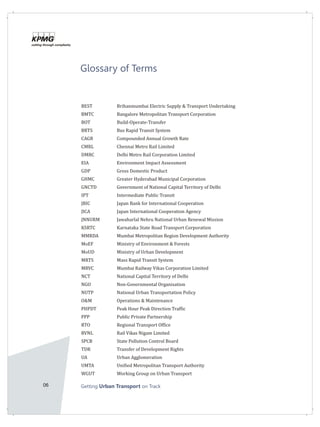 06 Getting on TrackUrban Transport
Glossary of Terms
BEST Brihanmumbai Electric Supply & Transport Undertaking
BMTC Bangalore Metropolitan Transport Corporation
BOT Build-Operate-Transfer
BRTS Bus Rapid Transit System
CAGR Compounded Annual Growth Rate
CMRL Chennai Metro Rail Limited
DMRC Delhi Metro Rail Corporation Limited
EIA Environment Impact Assessment
GDP Gross Domestic Product
GHMC Greater Hyderabad Municipal Corporation
GNCTD Government of National Capital Territory of Delhi
IPT Intermediate Public Transit
JBIC Japan Bank for International Cooperation
JICA Japan International Cooperation Agency
JNNURM Jawaharlal Nehru National Urban Renewal Mission
KSRTC Karnataka State Road Transport Corporation
MMRDA Mumbai Metropolitan Region Development Authority
MoEF Ministry of Environment & Forests
MoUD Ministry of Urban Development
MRTS Mass Rapid Transit System
MRVC Mumbai Railway Vikas Corporation Limited
NCT National Capital Territory of Delhi
NGO Non-Governmental Organisation
NUTP National Urban Transportation Policy
O&M Operations & Maintenance
PHPDT Peak Hour Peak Direction Traffic
PPP Public Private Partnership
RTO Regional Transport Office
RVNL Rail Vikas Nigam Limited
SPCB State Pollution Control Board
TDR Transfer of Development Rights
UA Urban Agglomeration
UMTA Unified Metropolitan Transport Authority
WGUT Working Group on Urban Transport
 