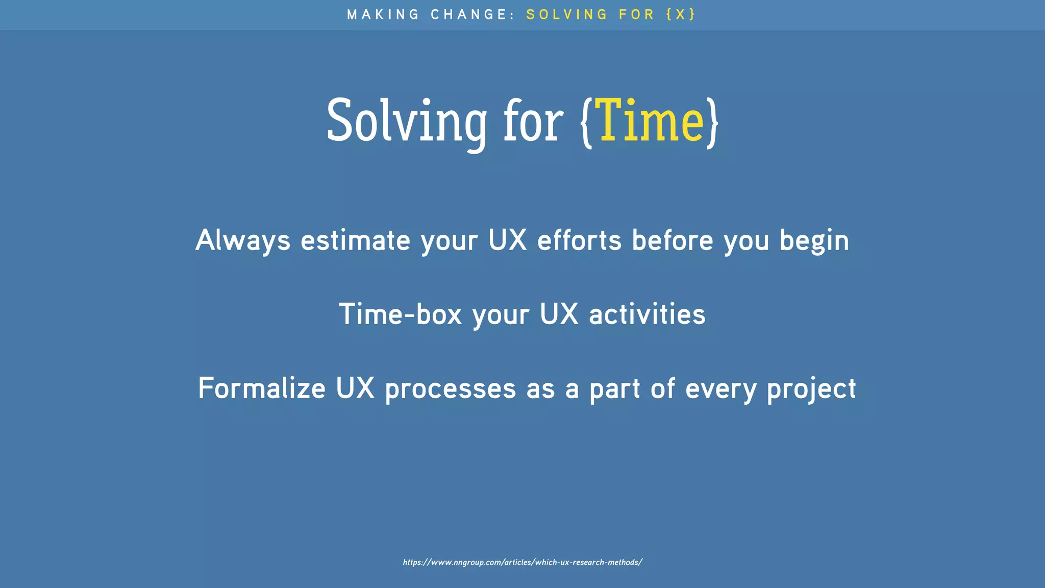 Solving for {Time}
https://www.nngroup.com/articles/which-ux-research-methods/
Always estimate your UX efforts before you begin
Time-box your UX activities 
Formalize UX processes as a part of every project
M A K I N G C H A N G E : S O L V I N G F O R { X }
 