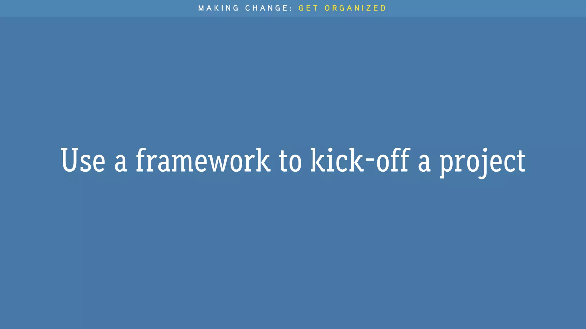 Use a framework to kick-off a project
M A K I N G C H A N G E : G E T O R G A N I Z E D
 