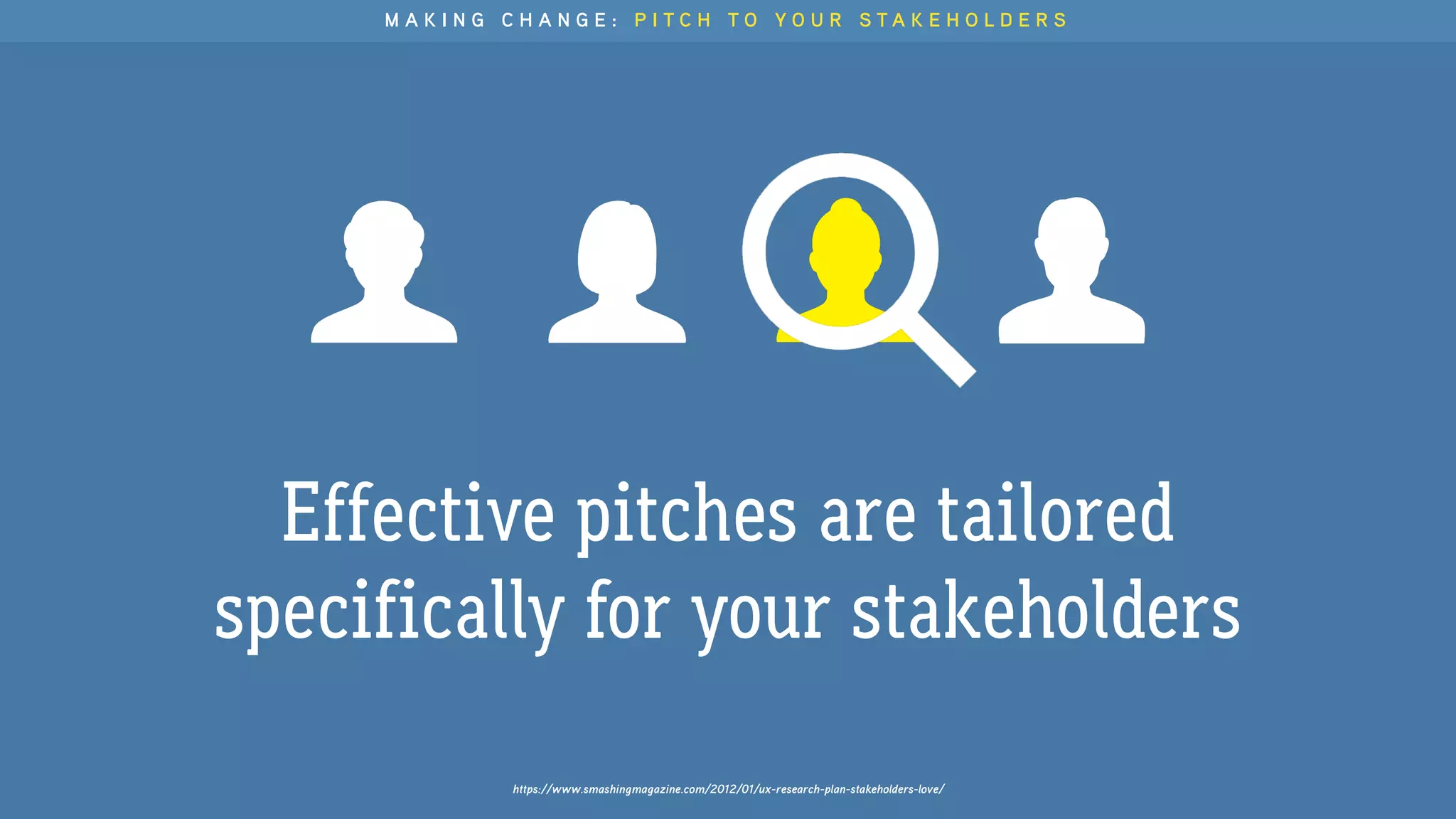 Effective pitches are tailored
specifically for your stakeholders
https://www.smashingmagazine.com/2012/01/ux-research-plan-stakeholders-love/
M A K I N G C H A N G E : P I T C H T O Y O U R S T A K E H O L D E R S
 