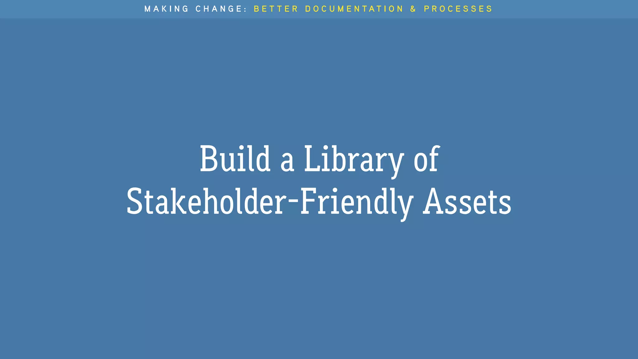 M A K I N G C H A N G E : B E T T E R D O C U M E N T A T I O N & P R O C E S S E S
Build a Library of
Stakeholder-Friendly Assets
 
