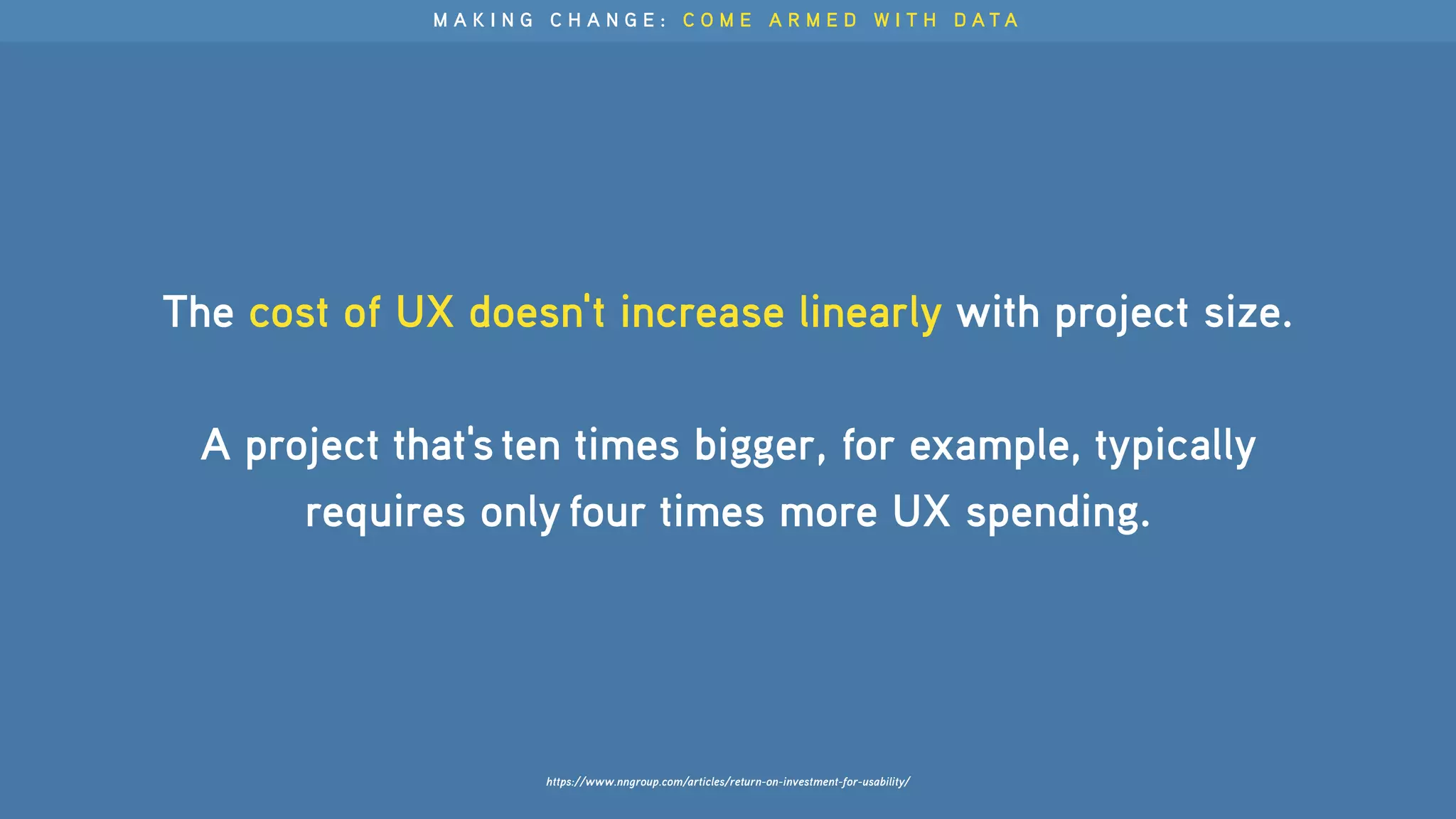 The cost of UX doesn't increase linearly with project size.
A project that's ten times bigger, for example, typically
requires only four times more UX spending.
M A K I N G C H A N G E : C O M E A R M E D W I T H D A T A
https://www.nngroup.com/articles/return-on-investment-for-usability/
 