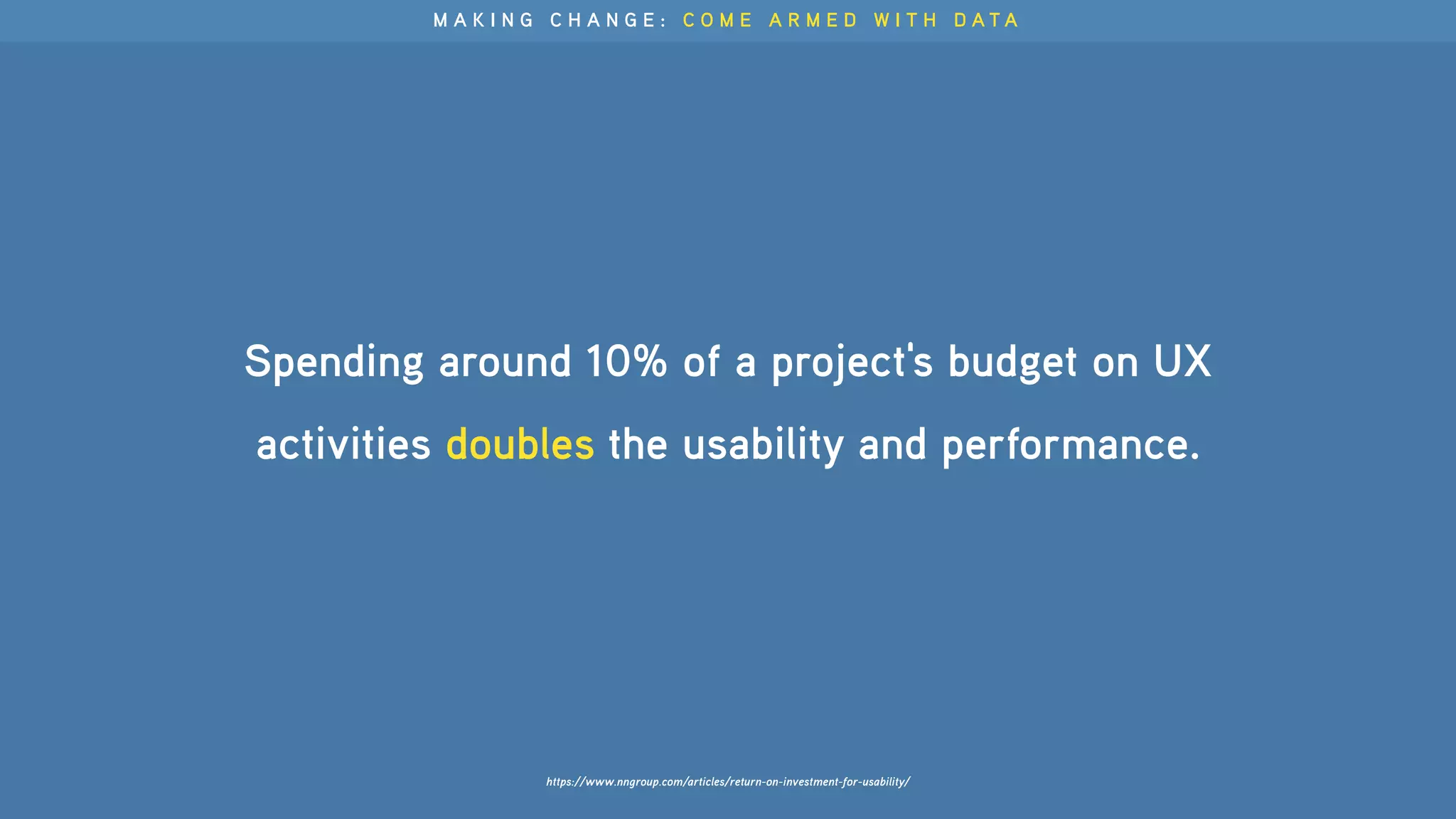 Spending around 10% of a project's budget on UX
activities doubles the usability and performance.
M A K I N G C H A N G E : C O M E A R M E D W I T H D A T A
https://www.nngroup.com/articles/return-on-investment-for-usability/
 
