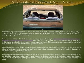 Windshield replacement process is one of the most important processes for any vehicle and it should only be
done with the help of professional hands. Moreover sometimes due to external damage or accident the
emergency glass gets broken or damaged.
In case you are living in Austin, Texas or nearby areas and are looking for Windshield Replacement in Texas or
Emergency Glass Repair in Austin Texas then one of the best options that is available right now is to contact
at this online portal called as emergencywindshieldrepairs.com. This is one such online platform that acts as one
stop shop for all your windshield or auto glass repair needs.
The company has a team of dedicated and professional engineers which are always ready to serve their clients in
a best possible manner. This team is trained with latest repair instruments and advanced tools so that the time
consumed for the repair work is minimal.
You must remember this important point that if in case you notice that there is a breakage or damage to the
windshield or emergency glass then you must get it immediately repaired or replaced because not doing so
would result into decrease in the performance of other parameters of the vehicle such as air-conditioning and
speed.

 
