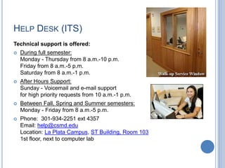 HELP DESK (ITS)
Technical support is offered:
 During full semester:
Monday - Thursday from 8 a.m.-10 p.m.
Friday from 8 a.m.-5 p.m.
Saturday from 8 a.m.-1 p.m.
 After Hours Support:
Sunday - Voicemail and e-mail support
for high priority requests from 10 a.m.-1 p.m.
 Between Fall, Spring and Summer semesters:
Monday - Friday from 8 a.m.-5 p.m.
 Phone: 301-934-2251 ext 4357
Email: help@csmd.edu
Location: La Plata Campus, ST Building, Room 103
1st floor, next to computer lab
 
