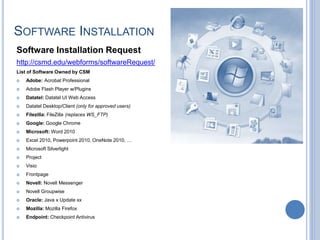 SOFTWARE INSTALLATION
Software Installation Request
http://csmd.edu/webforms/softwareRequest/
List of Software Owned by CSM
 Adobe: Acrobat Professional
 Adobe Flash Player w/Plugins
 Datatel: Datatel UI Web Access
 Datatel Desktop/Client (only for approved users)
 Filezilla: FileZilla (replaces WS_FTP)
 Google: Google Chrome
 Microsoft: Word 2010
 Excel 2010, Powerpoint 2010, OneNote 2010, …
 Microsoft Silverlight
 Project
 Visio
 Frontpage
 Novell: Novell Messenger
 Novell Groupwise
 Oracle: Java x Update xx
 Mozilla: Mozilla Firefox
 Endpoint: Checkpoint Antivirus
 