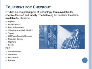 EQUIPMENT FOR CHECKOUT
ITS has an equipment pool of technology items available for
checkout to staff and faculty. The following list contains the items
available for checkout.
 Laptops
 LCD Projectors
 Remote Presenters
 Video Cameras (DVD, Mini DV)
 Tripods
 CD Player/Cassette Recorder
 Projection Screens
 Flipcharts
 Easels
DLF
 Voice Recorders
 Web cams
 Flip cameras
 Pointers
 