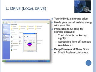 L: DRIVE (LOCAL DRIVE)
 Your individual storage drive.
 Holds your e-mail archive along
with your files.
 Preferable to C: drive for
storage because:
 The L drive is backed up
nightly
 Accessible from off-campus
 Available wh
 Deep Freeze and Thaw Drive
on Smart Podium computers
 