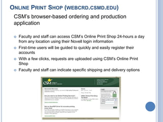 ONLINE PRINT SHOP (WEBCRD.CSMD.EDU)
CSM’s browser-based ordering and production
application
 Faculty and staff can access CSM’s Online Print Shop 24-hours a day
from any location using their Novell login information
 First-time users will be guided to quickly and easily register their
accounts
 With a few clicks, requests are uploaded using CSM’s Online Print
Shop
 Faculty and staff can indicate specific shipping and delivery options
 
