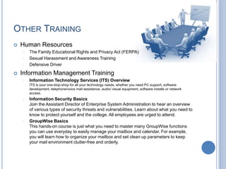 OTHER TRAINING
 Human Resources
 The Family Educational Rights and Privacy Act (FERPA)
 Sexual Harassment and Awareness Training
 Defensive Driver
 Information Management Training
 Information Technology Services (ITS) Overview
ITS is your one-stop-shop for all your technology needs, whether you need PC support, software
development, telephone/voice mail assistance, audio/ visual equipment, software installs or network
access.
 Information Security Basics
Join the Assistant Director of Enterprise System Administration to hear an overview
of various types of security threats and vulnerabilities. Learn about what you need to
know to protect yourself and the college. All employees are urged to attend.
 GroupWise Basics
This hands-on course is just what you need to master many GroupWise functions
you can use everyday to easily manage your mailbox and calendar. For example,
you will learn how to organize your mailbox and set clean up parameters to keep
your mail environment clutter-free and orderly.
 