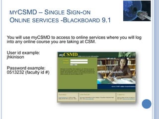 MYCSMD – SINGLE SIGN-ON
ONLINE SERVICES -BLACKBOARD 9.1
You will use myCSMD to access to online services where you will log
into any online course you are taking at CSM.
User id example:
jhkinison
Password example:
0513232 (faculty id #)
 