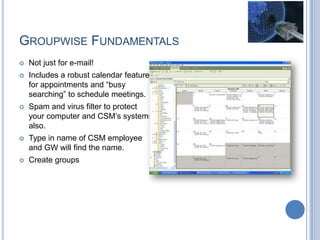 GROUPWISE FUNDAMENTALS
 Not just for e-mail!
 Includes a robust calendar feature
for appointments and “busy
searching” to schedule meetings.
 Spam and virus filter to protect
your computer and CSM’s systems
also.
 Type in name of CSM employee
and GW will find the name.
 Create groups
 