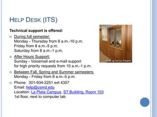 HELP DESK (ITS)
Technical support is offered:
 During full semester:
Monday - Thursday from 8 a.m.-10 p.m.
Friday from 8 a.m.-5 p.m.
Saturday from 8 a.m.-1 p.m.
 After Hours Support:
Sunday - Voicemail and e-mail support
for high priority requests from 10 a.m.-1 p.m.
 Between Fall, Spring and Summer semesters:
Monday - Friday from 8 a.m.-5 p.m.
 Phone: 301-934-2251 ext 4357
Email: help@csmd.edu
Location: La Plata Campus, ST Building, Room 103
1st floor, next to computer lab
 