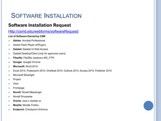 SOFTWARE INSTALLATION
Software Installation Request
Http://csmd.edu/webforms/softwareRequest/
List of Software Owned by CSM
 Adobe: Acrobat Professional
 Adobe Flash Player w/Plugins
 Datatel: Datatel UI Web Access
 Datatel Desktop/Client (only for approved users)
 Filezilla: FileZilla (replaces WS_FTP)
 Google: Google Chrome
 Microsoft: Word 2010
 Excel 2010, Powerpoint 2010, OneNote 2010, Outlook 2010, Access 2010, Publisher 2010
 Microsoft Silverlight
 Project
 Visio
 Frontpage
 Novell: Novell Messenger
 Novell Groupwise
 Oracle: Java x Update xx
 Mozilla: Mozilla Firefox
 Endpoint: Checkpoint Antivirus
 