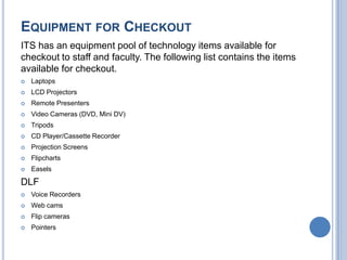 EQUIPMENT FOR CHECKOUT
ITS has an equipment pool of technology items available for
checkout to staff and faculty. The following list contains the items
available for checkout.
 Laptops
 LCD Projectors
 Remote Presenters
 Video Cameras (DVD, Mini DV)
 Tripods
 CD Player/Cassette Recorder
 Projection Screens
 Flipcharts
 Easels
DLF
 Voice Recorders
 Web cams
 Flip cameras
 Pointers
 
